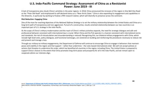44
U.S. Indo-Pacific Command Strategy: Assessment of China as a Revisionist
Power: June 2019 - III
A lack of transparency also clouds China’s activities in the polar regions. In 2018, China announced the inclusion of the region in One Belt One Road
as the “Polar Silk Road” and emphasized its self-declared status as a “Near-Arctic State.” China is also expanding its engagement and capabilities in
the Antarctic, in particular by working to finalize a fifth research station, which will diversify its presence across the continent.
Risk Reduction: Engaging China
One of the most far-reaching objectives of the National Defense Strategy is to set the military relationship between the United States and China on a
long-term path of transparency and non-aggression. Pursuit of a constructive, results-oriented relationship between our two countries is an
important part of U.S. strategy in the Indo-Pacific.
As the scope of China’s military modernization and the reach of China’s military activities expands, the need for strategic dialogue and safe and
professional behavior consistent with international law is crucial. When China and the PLA operate in a manner consistent with international norms
and standards, the risk of miscalculation and misunderstanding is reduced. Recognizing this, our bilateral military engagements with China, which
include high-level visits, policy dialogues, and functional exchanges, are centered on building and reinforcing the procedures necessary to reduce risk
and prevent and manage crises.
Through our military-to-military engagements, the Department of Defense will continue to encourage China to engage in behaviors that maintain
peace and stability in the region and that support – rather than undermine – the rules-based international order. We will not accept policies or
actions that threaten to undermine this order, which has benefited all countries in the region, including China. The United States is prepared to
support China’s choices to the extent that China promotes long-term peace and prosperity for all in the Indo-Pacific, and we remain open to
cooperate where our interests align.
Source: Department of Defense Indo-Pacific Strategy Report 2019 - Defense.gov, https://media.defense.gov/2019/.../-1/-1/1/DOD_INDO_PACIFIC_STRATEGY_REPO...
INDO-PACIFIC STRATEGY REPORT. Preparedness, Partnerships, and Promoting a Networked Region. June 1, 2019, pp. 7-10
/.
 