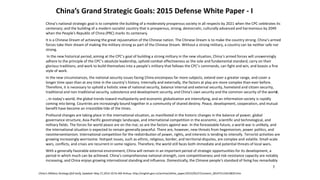 China’s Grand Strategic Goals: 2015 Defense White Paper - I
China’s national strategic goal is to complete the building of a moderately prosperous society in all respects by 2021 when the CPC celebrates its
centenary; and the building of a modern socialist country that is prosperous, strong, democratic, culturally advanced and harmonious by 2049
when the People’s Republic of China (PRC) marks its centenary.
It is a Chinese Dream of achieving the great rejuvenation of the Chinese nation. The Chinese Dream is to make the country strong. China’s armed
forces take their dream of making the military strong as part of the Chinese Dream. Without a strong military, a country can be neither safe nor
strong.
In the new historical period, aiming at the CPC’s goal of building a strong military in the new situation, China’s armed forces will unswervingly
adhere to the principle of the CPC’s absolute leadership, uphold combat effectiveness as the sole and fundamental standard, carry on their
glorious traditions, and work to build themselves into a people’s military that follows the CPC’s commands, can fight and win, and boasts a fine
style of work.
In the new circumstances, the national security issues facing China encompass far more subjects, extend over a greater range, and cover a
longer time span than at any time in the country’s history. Internally and externally, the factors at play are more complex than ever before.
Therefore, it is necessary to uphold a holistic view of national security, balance internal and external security, homeland and citizen security,
traditional and non-traditional security, subsistence and development security, and China’s own security and the common security of the world.
…In today’s world, the global trends toward multipolarity and economic globalization are intensifying, and an information society is rapidly
coming into being. Countries are increasingly bound together in a community of shared destiny. Peace, development, cooperation, and mutual
benefit have become an irresistible tide of the times.
Profound changes are taking place in the international situation, as manifested in the historic changes in the balance of power, global
governance structure, Asia-Pacific geostrategic landscape, and international competition in the economic, scientific and technological, and
military fields. The forces for world peace are on the rise; so are the factors against war. In the foreseeable future, a world war is unlikely, and
the international situation is expected to remain generally peaceful. There are, however, new threats from hegemonism, power politics, and
neointerventionism. International competition for the redistribution of power, rights, and interests is tending to intensify. Terrorist activities are
growing increasingly worrisome. Hotspot issues, such as ethnic, religious, border, and territorial disputes, are complex and volatile. Small-scale
wars, conflicts, and crises are recurrent in some regions. Therefore, the world still faces both immediate and potential threats of local wars.
With a generally favorable external environment, China will remain in an important period of strategic opportunities for its development, a
period in which much can be achieved. China’s comprehensive national strength, core competitiveness and risk-resistance capacity are notably
increasing, and China enjoys growing international standing and influence. Domestically, the Chinese people’s standard of living has remarkably
China’s Military Strategy (full text), Updated: May 27,2015 10:55 AM Xinhua, http://english.gov.cn/archive/white_paper/2015/05/27/content_281475115610833.htm
7
 