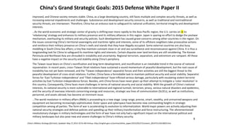 China’s Grand Strategic Goals: 2015 Defense White Paper II
improved, and Chinese society remains stable. China, as a large developing country, still faces multiple and complex security threats, as well as
increasing external impediments and challenges. Subsistence and development security concerns, as well as traditional and nontraditional
security threats, are interwoven. Therefore, China has an arduous task to safeguard its national unification, territorial integrity and development
interests.
…As the world economic and strategic center of gravity is shifting ever more rapidly to the Asia-Pacific region, the U.S. carries on in its
‘rebalancing’ strategy and enhances its military presence and its military alliances in this region. Japan is sparing no effort to dodge the postwar
mechanism, overhauling its military and security policies. Such development has caused grave concerns among other countries in the region. On
the issues concerning China’s territorial sovereignty and maritime rights and interests, some of its offshore neighbors take provocative actions
and reinforce their military presence on China’s reefs and islands that they have illegally occupied. Some external countries are also busy
meddling in South China Sea affairs; a tiny few maintain constant close-in air and sea surveillance and reconnaissance against China. It is thus a
longstanding task for China to safeguard its maritime rights and interests. Certain disputes over land territory are still smoldering. The Korean
Peninsula and Northeast Asia are shrouded in instability and uncertainty. Regional terrorism, separatism, and extremism are rampant. All these
have a negative impact on the security and stability along China’s periphery.
The Taiwan issue bears on China’s reunification and long-term development, and reunification is an inevitable trend in the course of national
rejuvenation. In recent years, cross–Taiwan Strait relations have sustained a sound momentum of peaceful development, but the root cause of
instability has not yet been removed, and the ‘Taiwan independence’ separatist forces and their activities are still the biggest threat to the
peaceful development of cross-strait relations. Further, China faces a formidable task to maintain political security and social stability. Separatist
forces for ‘East Turkistan independence’ and ‘Tibet independence’ have inflicted serious damage, particularly with escalating violent terrorist
activities by East Turkistan independence forces. Besides, anti-China forces have never given up their attempt to instigate a ‘color revolution’ in
this country. Consequently, China faces more challenges in terms of national security and social stability. With the growth of China’s national
interests, its national security is more vulnerable to international and regional turmoil, terrorism, piracy, serious natural disasters and epidemics,
and the security of overseas interests concerning energy and resources, strategic sea lines of communication (SLOCs), as well as institutions,
personnel, and assets abroad, has become an imminent issue.
…The world revolution in military affairs (RMA) is proceeding to a new stage. Long-range, precise, smart, stealthy, and unmanned weapons and
equipment are becoming increasingly sophisticated. Outer space and cyberspace have become new commanding heights in strategic
competition among all parties. The form of war is accelerating its evolution to informatization. World major powers are actively adjusting their
national security strategies and defense policies and speeding up their military transformation and force restructuring. The aforementioned
revolutionary changes in military technologies and the form of war have not only had a significant impact on the international political and
military landscapes but also pose new and severe challenges to China’s military security.
China’s Military Strategy (full text), Updated: May 27,2015 10:55 AM Xinhua, http://english.gov.cn/archive/white_paper/2015/05/27/content_281475115610833.htm
8
 