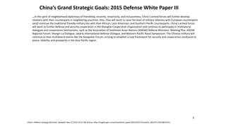 China’s Grand Strategic Goals: 2015 Defense White Paper III
…In the spirit of neighborhood diplomacy of friendship, sincerity, reciprocity, and inclusiveness, China’s armed forces will further develop
relations with their counterparts in neighboring countries. Also, they will work to raise the level of military relations with European counterparts
[and] continue the traditional friendly military ties with their African, Latin American, and Southern Pacific counterparts. China’s armed forces
will work to further defense and security cooperation in the Shanghai Cooperation Organization and continue to participate in multilateral
dialogues and cooperation mechanisms, such as the Association of Southeast Asian Nations (ASEAN) Defense Ministers’ Meeting Plus, ASEAN
Regional Forum, Shangri-La Dialogue, Jakarta International defense Dialogue, and Western Pacific Naval Symposium. The Chinese military will
continue to host multilateral events like the Xiangshan Forum, striving to establish a new framework for security and cooperation conducive to
peace, stability, and prosperity in the Asia-Pacific region.
China’s Military Strategy (full text), Updated: May 27,2015 10:55 AM Xinhua, http://english.gov.cn/archive/white_paper/2015/05/27/content_281475115610833.htm
9
 
