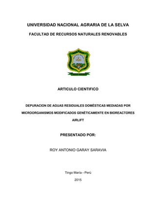 1
UNIVERSIDAD NACIONAL AGRARIA DE LA SELVA
FACULTAD DE RECURSOS NATURALES RENOVABLES
ARTICULO CIENTIFICO
DEPURACION DE AGUAS RESIDUALES DOMÉSTICAS MEDIADAS POR
MICROORGANISMOS MODIFICADOS GENÉTICAMENTE EN BIOREACTORES
AIRLIFT
PRESENTADO POR:
ROY ANTONIO GARAY SARAVIA
Tingo María - Perú
2015
 