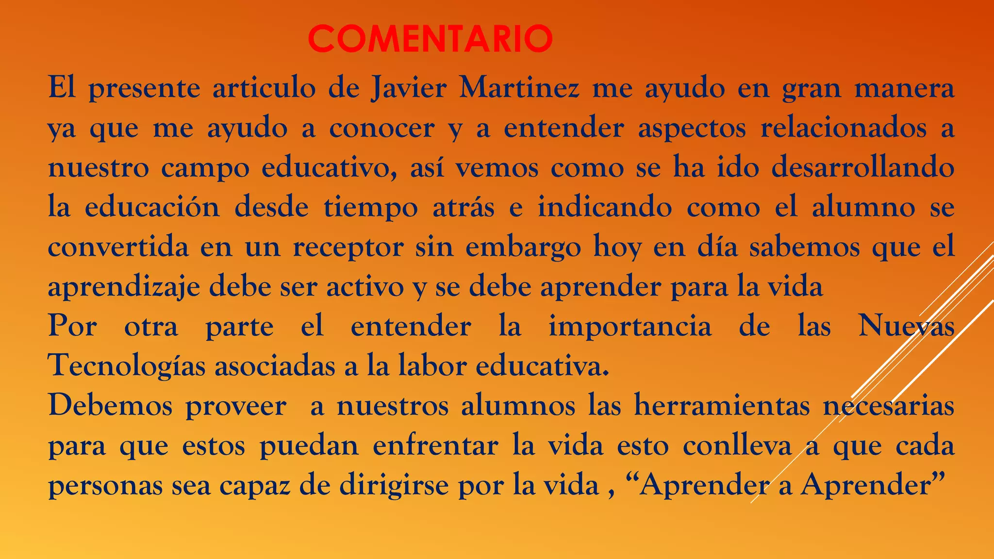 COMENTARIO
El presente articulo de Javier Martinez me ayudo en gran manera
ya que me ayudo a conocer y a entender aspectos relacionados a
nuestro campo educativo, así vemos como se ha ido desarrollando
la educación desde tiempo atrás e indicando como el alumno se
convertida en un receptor sin embargo hoy en día sabemos que el
aprendizaje debe ser activo y se debe aprender para la vida
Por otra parte el entender la importancia de las Nuevas
Tecnologías asociadas a la labor educativa.
Debemos proveer a nuestros alumnos las herramientas necesarias
para que estos puedan enfrentar la vida esto conlleva a que cada
personas sea capaz de dirigirse por la vida , “Aprender a Aprender”
 