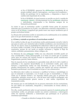 a) En el INGRESO, aparecen los adolescentes conscientes de su
propia realidad -plural y heterogénea-, con buen nivel académico -
ávidos de participar de la experiencia-, y dispuestos a hacer el
cambio más importante de su vida.
b) En el EGRESO, de igual manera se percibe un nivel y sentido de
conciencia, interés e involucramiento en los problemas colectivos
e individuales, relacionados a los distintos campos de su
formación profesional.
Lo cierto es que el currículum oculto o invisible forma parte de procesos
naturales que se producen en el aula y sus diferentes contextos relacionados y a
veces es de tal fuerza y magnitud que puede tener una mayor incidencia que el
propio currículum formal.
La eficacia del currículum oculto se encuentra en la confirmación en la realidad,
pues es lo que efectivamente se cumple.
5. ¿Cómo y cuándo se produce el currículum oculto?
Si se ratifica la idea de que el currículum oculto prácticamente envuelve todo lo
que pasa en aula y por extensión todo el ámbito académico, nos encontramos en
otra de sus claves: tener la posibilidad de reflexionar sobre lo que se reproduce
en forma visible e invisible, a fin de descubrir lo que se está proyectando, tomar
conciencia, porque de ese modo es posible reconocer y regular el flujo de
valores, actitudes, pensamientos, ideas, códigos, etc.
La distancia de una pedagogía visible con una educación invisible puede ser
muy considerable y hasta infranqueable, si se tiene en cuenta que en muchos
casos para los actores del sistema formal su experiencia puede considerarse
fragmentaria, parcial y hasta efímera.
Para la mayoría de los estudiantes lo aprendido (más allá de lo útil o inútil) se
subordina a los aspectos desarrollados en el currículum oculto, pues estos
factores y experiencias suelen ser más duraderos, ya que a través de ellas
pueden estructurarse las reglas y modos que regirán sus nuevas relaciones -
formativa profesional- con la sociedad en la que se van a desenvolver.
La diferencia clave radica en reconocer y cualificar la forma y metodología en
que el contenido se transmite y en el modo en que es transmitido; y si bien
existe en el sistema formal y un marcado énfasis para que se precisen los
contenidos, métodos, recursos, etc., a fin de hacer más visible la pedagogía, este
esfuerzo automáticamente genera nuevas y más sutiles expresiones de
transmisión oculta.
De manera que se está hablando de un proceso interactivo de los currículums,
los que deben ser analizados, integrados y relacionados en forma abierta y
permanente.
Por ello, resulta pertinente saber en qué momento aparece la materia prima del
currículum oculto, en principio cuando sus actores comienzan a interrogarse
sobre los aspectos indirectos y contextuales que participan en el proceso
enseñanza aprendizaje:
= Cuando se aborda el campo de los valores.
 