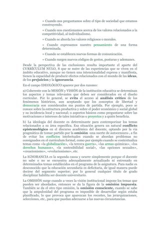 = Cuando nos preguntamos sobre el tipo de sociedad que estamos
construyendo.
= Cuando nos cuestionamos acerca de los valores relacionados a la
competitividad, al individualismo.
= Cuando se aborda los valores religiosos o morales.
= Cuando expresamos nuestro pensamiento de una forma
determinada.
= Cuando se establecen nuevas formas de comunicación.
= Cuando surgen nuevos códigos de gestos, posturas y ademanes.
Desde la perspectiva de las exclusiones resulta importante el aporte del
CURRÍCULUM NULO, 8 que se nutre de las experiencias que se viven en el
ámbito educativo, aunque no tienen una intencionalidad expresa y manifiesta,
tienen la capacidad de producir efectos relacionados con el mundo de las ideas,
de los prejuicios y la ignorancia.
En el campo IDEOLÓGICO aparece por dos razones:
a) Coherente con la MISIÓN y VISIÓN de la institución educativa se determinan
los aspectos y temas relevantes que deben ser considerados en el diseño
curricular. Por lo general, se evita el acceso al análisis crítico de los
fenómenos históricos, aun aceptando que los conceptos de libertad y
democracia son considerados sus puntos de partida. Por ejemplo, poco se
conoce sobre la estructura productiva y sobre el poder económico y social global
y su incidencia local y nacional; o aspectos básicos como preguntarse sobre las
motivaciones e intereses de tales iniciativas o proyectos y a quién beneficia.
b) La ideología del docente es determinante para contemporizar los temas
relacionados a su área específica. Esa situación genera un natural conflicto
epistemológico en el discurso académico del docente, optando por la vía
pragmática de tomar partido por la omisión -una suerte de autocensura-, a fin
de evitar los conflictos intelectuales cuando se abordan problemas no
consignados en el currículum formal, como por ejemplo cuando se contextualiza
temas como «la globalización», «la tercera guerra», «las armas químicas», «los
derechos humanos», «la sostenibilidad social», «las opciones sexuales»,
«creacionismo», «evolucionismo», etc.
La IGNORANCIA es la segunda causa y ocurre simplemente porque el docente
no sabe o no se encuentra adecuadamente actualizado ni entrenado en
determinados temas establecidos en el programa de la asignatura. Para nadie es
desconocido que la educación secundaria es deficitaria, de igual manera puede
decirse del segmento superior; por lo general cualquier título de grado
disciplinar habilita ser docente universitario.
La OMISIÓN surge cuando a veces la visión institucional impone los temas que
pueden ser abordados, entonces se da la figura de la omisión impuesta.
También se da el otro tipo omisión, la omisión consciente, cuando se sabe
que la ampulosidad del programa es imposible de desarrollar según estaba
planificado, lo que provoca que aparezcan los recortes, las jerarquizaciones,
selecciones, etc., para que puedan adecuarse a las nuevas circunstancias.
 