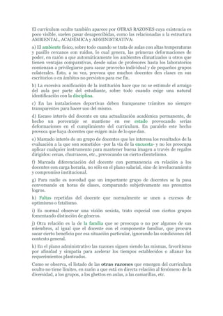 El currículum oculto también aparece por OTRAS RAZONES cuya existencia es
poco visible, suelen pasar desapercibidas, como las relacionadas a la estructura
AMBIENTAL, ACADÉMICA y ADMINISTRATIVA:
a) El ambiente físico, sobre todo cuando se trata de aulas con altas temperaturas
y pasillo cercanos con ruidos, lo cual genera, las primeras deformaciones de
poder, en razón a que automáticamente los ambientes climatizados u otros que
tienen ventajas comparativas, desde salas de profesores hasta los laboratorios
comienzan a privilegiarse para sacar provecho individual y de pequeños grupos
colaterales. Esto, a su vez, provoca que muchos docentes den clases en sus
escritorios o en ámbitos no previstos para ese fin.
b) La excesiva zonificación de la institución hace que no se estimule el arraigo
del aula por parte del estudiante, sobre todo cuando exige una natural
identificación con la disciplina.
c) En las instalaciones deportivas deben franquearse trámites no siempre
transparentes para hacer uso del mismo.
d) Escaso interés del docente en una actualización académica permanente, de
hecho un porcentaje se mantiene en ese estado provocando serias
deformaciones en el cumplimiento del currículum. En paralelo este hecho
provoca que haya docentes que exigen más de lo que dan.
e) Marcado interés de un grupo de docentes que les interesa los resultados de la
evaluación a la que son sometidos -por la vía de la encuesta- y no les preocupa
aplicar cualquier instrumento para mantener buena imagen a través de regalos
dirigidos: cenas, churrascos, etc., provocando un cierto clientelismo.
f) Marcada diferenciación del docente con permanencia en relación a los
docentes con carga horaria, no sólo en el plano salarial, sino de involucramiento
y compromiso institucional.
g) Para nadie es novedad que un importante grupo de docentes se la pasa
conversando en horas de clases, comparando subjetivamente sus presuntos
logros.
h) Faltas repetidas del docente que normalmente se unen a excesos de
optimismo o fatalismo.
i) Es normal observar una visión sexista, trato especial con ciertos grupos
fomentando distinción de géneros.
j) Otra relación es la de la familia que se preocupa o no por algunos de sus
miembros, al igual que el docente con el componente familiar, que procura
sacar cierto beneficio por esa situación particular, ignorando las condiciones del
contexto general.
k) En el plano administrativo las razones siguen siendo las mismas, favoritismo
por afinidad y simpatía para acelerar los tiempos establecidos o allanar los
requerimientos planteados.
Como se observa, el listado de las otras razones que emergen del currículum
oculto no tiene límites, en razón a que está en directa relación al fenómeno de la
diversidad, a los grupos, a los ghettos en aulas, a las camarillas, etc.
 