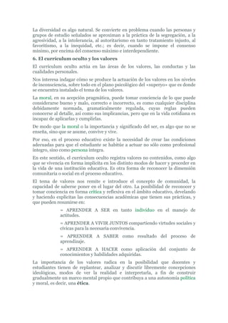 La diversidad es algo natural. Se convierte en problema cuando las personas y
grupos de estudio señalados se aproximan a la práctica de la segregación, a la
agresividad, a la intolerancia, al autoritarismo en tanto tratamiento injusto, al
favoritismo, a la inequidad, etc.; es decir, cuando se impone el consenso
mínimo, por encima del consenso máximo e interdependiente.
6. El currículum oculto y los valores
El currículum oculto actúa en las áreas de los valores, las conductas y las
cualidades personales.
Nos interesa indagar cómo se produce la actuación de los valores en los niveles
de inconsciencia, sobre todo en el plano psicológico del «superyo» que es donde
se encuentra instalado el tema de los valores.
La moral, en su acepción pragmática, puede tomar conciencia de lo que puede
considerarse bueno y malo, correcto e incorrecto, es como cualquier disciplina
debidamente normada, gramaticalmente regulada, cuyas reglas pueden
conocerse al detalle, así como sus implicancias, pero que en la vida cotidiana es
incapaz de aplicarlas y cumplirlas.
De modo que la moral o la importancia y significado del ser, es algo que no se
enseña, sino que se asume, convive y vive.
Por eso, en el proceso educativo existe la necesidad de crear las condiciones
adecuadas para que el estudiante se habitúe a actuar no sólo como profesional
íntegro, sino como persona íntegra.
En este sentido, el currículum oculto registra valores no contenidos, como algo
que se vivencia en forma implícita en los distinto modos de hacer y proceder en
la vida de una institución educativa. Es otra forma de reconocer la dimensión
comunitaria o social en el proceso educativo.
El tema de valores nos remite e introduce el concepto de comunidad, la
capacidad de saberse poner en el lugar del otro. La posibilidad de reconocer y
tomar conciencia en forma crítica y reflexiva en el ámbito educativo, develando
y haciendo explícitas las consecuencias académicas que tienen sus prácticas, y
que pueden resumirse en:
= APRENDER A SER en tanto individuo en el manejo de
actitudes.
= APRENDER A VIVIR JUNTOS compartiendo virtudes sociales y
cívicas para la necesaria convivencia.
= APRENDER A SABER como resultado del proceso de
aprendizaje.
= APRENDER A HACER como aplicación del conjunto de
conocimientos y habilidades adquiridas.
La importancia de los valores radica en la posibilidad que docentes y
estudiantes tienen de replantear, analizar y discutir libremente concepciones
ideológicas, modos de ver la realidad e interpretarla, a fin de construir
gradualmente un marco mental propio que contribuya a una autonomía política
y moral, es decir, una ética.
 