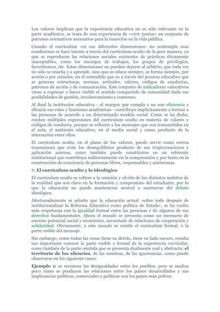 Los valores implican que la experiencia educativa no es sólo relevante en la
parte académica, se trata de una experiencia de «vivir juntos» un conjunto de
patrones normativos necesarios para la inserción en la vida pública.
Cuando el currículum -en sus diferentes dimensiones- no contempla esas
condiciones se hace latente a través del currículum oculto de la peor manera, ya
que se reproducen las relaciones sociales existentes de prácticas éticamente
inaceptables, como los encargos de trabajos, los grupos de privilegios,
favoritismos, etc. Estas dimensiones no pueden dejarse al arbitrio, que toda vez
no sólo se enseña y a aprende, sino que se educa siempre, se forma siempre, por
acción o por omisión, en el entendido que es a través del proceso educativo que
se generan estructuras, normas, actitudes, valores, códigos de conductas,
patrones de acción y de comunicación. Este conjunto de indicadores valorativos
viene a expresar o hacer visible el sentido compartido de comunidad dada sus
posibilidades de gestión, involucramiento y consenso.
Al final la institución educativa - al margen que cumpla o no con eficiencia y
eficacia sus roles y funciones académicas - contribuye implícitamente a formar a
las personas de acuerdo a un determinado modelo social. Como se ha dicho,
existen múltiples expresiones del curriculum oculto en materia de valores y
códigos de conducta, porque se refieren a los mensajes que son transmitidos en
el aula, el ambiente educativo, en el medio social y como producto de la
interacción entre ellos.
El currículum oculto, en el plano de los valores, puede servir como correa
transmisora que evite los desequilibrios producto de sus tergiversaciones y
aplicación azarosa, como también puede constituirse en un referente
institucional que contribuya indirectamente en la comprensión y por tanto en la
construcción de conciencia de personas libres, responsables y autónomas.
7. El currículum oculto y lo ideológico
El currículum oculto se refiere a la omisión y olvido de los distintos ámbitos de
la realidad que son clave en la formación y compromiso del estudiante, por lo
que la educación no puede mantenerse neutral o sustraerse del debate
ideológico.
Afortunadamente se admite que la educación actual -sobre todo después de
institucionalizar la Reforma Educativa como política de Estado-, se ha vuelto
más respetuosa con la igualdad formal entre las personas y de algunos de sus
derechos fundamentales. Ahora el mundo se presenta como un escenario de
enorme potencial social y económico, necesitado de relaciones de cooperación y
solidaridad. Obviamente, a este mundo se remite el currículum formal, o la
parte visible del mensaje.
Sin embargo, como todas las cosas tiene su detrás, tiene su lado oscuro, resulta
tan importante conocer la parte visible o formal de la experiencia curricular,
como también de la parte omitida que se presenta dualmente real y abstracta: el
territorio de los silencios, de las sombras, de las ignorancias, como puede
observarse en los siguiente casos:
Ejemplo 1: se reconoce las desigualdades entre los pueblos, pero se analiza
poco cómo se producen las relaciones entre los países desarrollados y sus
implicancias políticas, comerciales y políticas con los países más pobres.
 