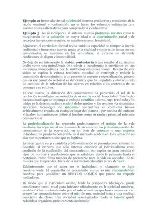 Ejemplo 2: frente a la virtual quiebra del sistema productivo y económico de la
región -nacional y continental-, no se hacen los esfuerzos suficientes para
esbozar nuevas alternativas para comprenderla y enfrentarla.
Ejemplo 3: no se incorporan al aula los nuevos problemas sociales como la
marginación de la población de mayor edad o la discriminación racial y de
respeto a las opciones sexuales; se mantienen como temas tabú.
Al parecer, el currículum formal no ha tenido la capacidad de romper la inercia
tradicional e incorporar nuevas zonas de la realidad y como estos temas no son
considerados, se mantiene en las penumbras, al extremo de atribuirle
condiciones de dogma e inamovilidad.
No deja de ser interesante la visión contestaria 9 que concibe al currículum
oculto como una metodología de traducir y transformar la enseñanza en una
mercancía monopolizada por la institución educativa formal. Dentro de esta
visión se explica la exitosa tendencia mundial de restringir y reducir la
transmisión de conocimiento a un proceso de ascenso y especialización, proceso
que en ese cometido sectorial es deficiente y que ha impedido y obstaculizado
los caminos de la reflexión de los saberes en relación a los contextos de las
personas y su entorno.
En ese marco, la elitización del conocimiento ha pervertido el rol de la
revolución tecnológica, separándola de su matriz social: la sociedad. Este hecho
ha ocasionado que se imponga el enfoque científico «duro», cuyo trasfondo y fin
básico es la determinación y control de los medios y los recursos -la sistemática
aplicación tecnológica de máquinas destructivas en conflictos bélicos
artificialmente creados en cualquier lugar del planeta-, por encima del enfoque
«blando» humanista que define al hombre como su razón y principal referente
de su accionar.
La profesionalización ha separado paulatinamente el trabajo de la vida
cotidiana, ha separado al ser humano de su entorno. La profesionalización del
conocimiento se ha convertido en un bien de consumo y una empresa
individual, un producto comprable en el mercado académico. Esta situación no
sólo que es pertinente, sino que es legítima.
La interrogante surge cuando la profesionalización se presenta como el único fin
deseable, al extremo que sólo interesa conducir al individualismo como
condición de la cosificación del conocimiento, eso explica en gran medida el
rigor de normas y regulaciones que se establece desde la primaria hasta el
postgrado, como única manera de prepararse para la vida en sociedad, de tal
manera que lo aprendido fuera de la institución educativa carece de valor.
Evidentemente que el saber no es individual, y solamente se logra
colectivamente. El desarrollo de crecimiento mutuo es una responsabilidad
colectiva para posibilitar un SENTIDO COMÚN que puede no requerir
mediadores.
De modo que el currículum oculto, desde la perspectiva ideológica, puede
considerarse como ritual para iniciarse oficialmente en la sociedad moderna,
establecida institucionalmente por el ente educativo que busca esconder a su
actores las contradicciones entre el mito de una sociedad justa y una realidad
consciente de clases. Una sociedad «escolarizada» hasta la familia queda
reducida a organismo prácticamente aculturado.
 