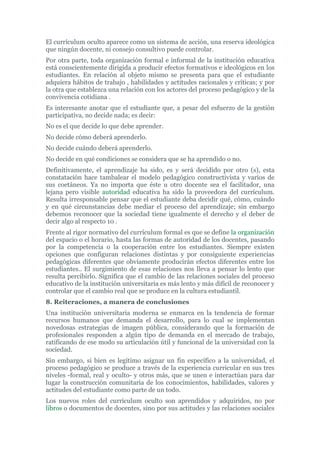El currículum oculto aparece como un sistema de acción, una reserva ideológica
que ningún docente, ni consejo consultivo puede controlar.
Por otra parte, toda organización formal e informal de la institución educativa
está conscientemente dirigida a producir efectos formativos e ideológicos en los
estudiantes. En relación al objeto mismo se presenta para que el estudiante
adquiera hábitos de trabajo , habilidades y actitudes racionales y críticas; y por
la otra que establezca una relación con los actores del proceso pedagógico y de la
convivencia cotidiana .
Es interesante anotar que el estudiante que, a pesar del esfuerzo de la gestión
participativa, no decide nada; es decir:
No es el que decide lo que debe aprender.
No decide cómo deberá aprenderlo.
No decide cuándo deberá aprenderlo.
No decide en qué condiciones se considera que se ha aprendido o no.
Definitivamente, el aprendizaje ha sido, es y será decidido por otro (s), esta
constatación hace tambalear el modelo pedagógico constructivista y varios de
sus coetáneos. Ya no importa que éste u otro docente sea el facilitador, una
lejana pero visible autoridad educativa ha sido la proveedora del currículum.
Resulta irresponsable pensar que el estudiante deba decidir qué, cómo, cuándo
y en qué circunstancias debe mediar el proceso del aprendizaje; sin embargo
debemos reconocer que la sociedad tiene igualmente el derecho y el deber de
decir algo al respecto 10 .
Frente al rigor normativo del currículum formal es que se define la organización
del espacio o el horario, hasta las formas de autoridad de los docentes, pasando
por la competencia o la cooperación entre los estudiantes. Siempre existen
opciones que configuran relaciones distintas y por consiguiente experiencias
pedagógicas diferentes que obviamente producirán efectos diferentes entre los
estudiantes.. El surgimiento de esas relaciones nos lleva a pensar lo lento que
resulta percibirlo. Significa que el cambio de las relaciones sociales del proceso
educativo de la institución universitaria es más lento y más difícil de reconocer y
controlar que el cambio real que se produce en la cultura estudiantil.
8. Reiteraciones, a manera de conclusiones
Una institución universitaria moderna se enmarca en la tendencia de formar
recursos humanos que demanda el desarrollo, para lo cual se implementan
novedosas estrategias de imagen pública, considerando que la formación de
profesionales responden a algún tipo de demanda en el mercado de trabajo,
ratificando de ese modo su articulación útil y funcional de la universidad con la
sociedad.
Sin embargo, si bien es legítimo asignar un fin específico a la universidad, el
proceso pedagógico se produce a través de la experiencia curricular en sus tres
niveles -formal, real y oculto- y otros más, que se unen e interactúan para dar
lugar la construcción comunitaria de los conocimientos, habilidades, valores y
actitudes del estudiante como parte de un todo.
Los nuevos roles del currículum oculto son aprendidos y adquiridos, no por
libros o documentos de docentes, sino por sus actitudes y las relaciones sociales
 