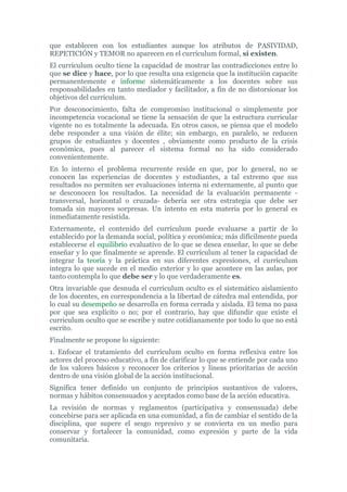 que establecen con los estudiantes aunque los atributos de PASIVIDAD,
REPETICIÓN y TEMOR no aparecen en el currículum formal, sí existen.
El currículum oculto tiene la capacidad de mostrar las contradicciones entre lo
que se dice y hace, por lo que resulta una exigencia que la institución capacite
permanentemente e informe sistemáticamente a los docentes sobre sus
responsabilidades en tanto mediador y facilitador, a fin de no distorsionar los
objetivos del currículum.
Por desconocimiento, falta de compromiso institucional o simplemente por
incompetencia vocacional se tiene la sensación de que la estructura curricular
vigente no es totalmente la adecuada. En otros casos, se piensa que el modelo
debe responder a una visión de élite; sin embargo, en paralelo, se reducen
grupos de estudiantes y docentes , obviamente como producto de la crisis
económica, pues al parecer el sistema formal no ha sido considerado
convenientemente.
En lo interno el problema recurrente reside en que, por lo general, no se
conocen las experiencias de docentes y estudiantes, a tal extremo que sus
resultados no permiten ser evaluaciones interna ni externamente, al punto que
se desconocen los resultados. La necesidad de la evaluación permanente -
transversal, horizontal o cruzada- debería ser otra estrategia que debe ser
tomada sin mayores sorpresas. Un intento en esta materia por lo general es
inmediatamente resistida.
Externamente, el contenido del currículum puede evaluarse a partir de lo
establecido por la demanda social, política y económica; más difícilmente pueda
establecerse el equilibrio evaluativo de lo que se desea enseñar, lo que se debe
enseñar y lo que finalmente se aprende. El currículum al tener la capacidad de
integrar la teoría y la práctica en sus diferentes expresiones, el currículum
integra lo que sucede en el medio exterior y lo que acontece en las aulas, por
tanto contempla lo que debe ser y lo que verdaderamente es.
Otra invariable que desnuda el curriculum oculto es el sistemático aislamiento
de los docentes, en correspondencia a la libertad de cátedra mal entendida, por
lo cual su desempeño se desarrolla en forma cerrada y aislada. El tema no pasa
por que sea explícito o no; por el contrario, hay que difundir que existe el
curriculum oculto que se escribe y nutre cotidianamente por todo lo que no está
escrito.
Finalmente se propone lo siguiente:
1. Enfocar el tratamiento del currículum oculto en forma reflexiva entre los
actores del proceso educativo, a fin de clarificar lo que se entiende por cada uno
de los valores básicos y reconocer los criterios y líneas prioritarias de acción
dentro de una visión global de la acción institucional.
Significa tener definido un conjunto de principios sustantivos de valores,
normas y hábitos consensuados y aceptados como base de la acción educativa.
La revisión de normas y reglamentos (participativa y consensuada) debe
concebirse para ser aplicada en una comunidad, a fin de cambiar el sentido de la
disciplina, que supere el sesgo represivo y se convierta en un medio para
conservar y fortalecer la comunidad, como expresión y parte de la vida
comunitaria.
 