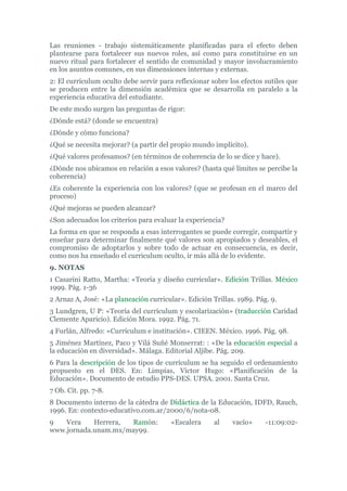 Las reuniones - trabajo sistemáticamente planificadas para el efecto deben
plantearse para fortalecer sus nuevos roles, así como para constituirse en un
nuevo ritual para fortalecer el sentido de comunidad y mayor involucramiento
en los asuntos comunes, en sus dimensiones internas y externas.
2: El currículum oculto debe servir para reflexionar sobre los efectos sutiles que
se producen entre la dimensión académica que se desarrolla en paralelo a la
experiencia educativa del estudiante.
De este modo surgen las preguntas de rigor:
¿Dónde está? (donde se encuentra)
¿Dónde y cómo funciona?
¿Qué se necesita mejorar? (a partir del propio mundo implícito).
¿Qué valores profesamos? (en términos de coherencia de lo se dice y hace).
¿Dónde nos ubicamos en relación a esos valores? (hasta qué límites se percibe la
coherencia)
¿Es coherente la experiencia con los valores? (que se profesan en el marco del
proceso)
¿Qué mejoras se pueden alcanzar?
¿Son adecuados los criterios para evaluar la experiencia?
La forma en que se responda a esas interrogantes se puede corregir, compartir y
enseñar para determinar finalmente qué valores son apropiados y deseables, el
compromiso de adoptarlos y sobre todo de actuar en consecuencia, es decir,
como nos ha enseñado el curriculum oculto, ir más allá de lo evidente.
9. NOTAS
1 Casarini Ratto, Martha: «Teoría y diseño curricular». Edición Trillas. México
1999. Pág. 1-36
2 Arnaz A, José: «La planeación curricular». Edición Trillas. 1989. Pág. 9.
3 Lundgren, U P: «Teoría del currículum y escolarización» (traducción Caridad
Clemente Aparicio). Edición Mora. 1992. Pág. 71.
4 Furlán, Alfredo: «Currículum e institución». CIEEN. México. 1996. Pág. 98.
5 Jiménez Martínez, Paco y Vilá Suñé Monserrat: : «De la educación especial a
la educación en diversidad». Málaga. Editorial Aljibe. Pág. 209.
6 Para la descripción de los tipos de currículum se ha seguido el ordenamiento
propuesto en el DES. En: Limpias, Víctor Hugo: «Planificación de la
Educación». Documento de estudio PPS-DES. UPSA. 2001. Santa Cruz.
7 Ob. Cit. pp. 7-8.
8 Documento interno de la cátedra de Didáctica de la Educación, IDFD, Rauch,
1996. En: contexto-educativo.com.ar/2000/6/nota-08.
9 Vera Herrera, Ramón: «Escalera al vacío» -11:09:02-
www.jornada.unam.mx/may99.
 