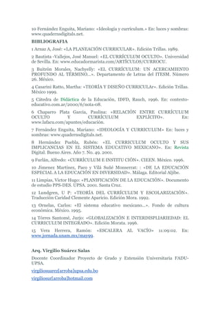 10 Fernández Enguita, Mariano: «Ideología y currículum.» En: luces y sombras:
www.quadernsdigitals.net.
BIBLIOGRAFIA
1 Arnaz A, José: «LA PLANEACIÓN CURRICULAR». Edición Trillas. 1989.
2 Bautista -Vallejos, José Manuel: «EL CURRÍCULUM OCULTO». Universidad
de Sevilla. En: www.educadormarista.com/ARTÍCULOS/CURROCU.
3 Buitrón Morales, Nachyelly: «EL CURRÍCULUM: UN ACERCAMIENTO
PROFUNDO AL TÉRMINO...». Departamento de Letras del ITESM. Número
26. México.
4 Casarini Ratto, Martha: «TEORÍA Y DISEÑO CURRICULAr». Edición Trillas.
México 1999.
5 Cátedra de Didáctica de la Educación, IDFD, Rauch, 1996. En: contexto-
educativo.com.ar/2000/6/nota-08.
6 Chaparro Plata Garcia, Paulina: «RELACIÓN ENTRE CURRÍCULUM
OCULTO Y CURRÍCULUM EXPLÍCITO». En:
www.lafacu.com/apuntes/educación.
7 Fernández Enguita, Mariano: «IDEOLOGÍA Y CURRICULUM» En: luces y
sombras: www.quadernsdigitals.net.
8 Hernández Puebla, Rubén: «EL CURRICULUM OCULTO Y SUS
IMPLICANCIAS EN EL SISTEMA EDUCATIVO MEXICANO». En: Revista
Digital. Bueno Aires. Año 7. No. 49. 2001.
9 Furlán, Alfredo: «CURRÍCULUM E INSTITU CIÓN». CIEEN. México. 1996.
10 Jimenez Martínez, Paco y Vilá Suñé Monserrat: : «DE LA EDUCACIÓN
ESPECIAL A LA EDUCACIÓN EN DIVERSIDAD». Málaga. Editorial Aljibe.
11 Limpias, Victor Hugo: «PLANIFICACIÓN DE LA EDUCACIÓN». Documento
de estudio PPS-DES. UPSA. 2001. Santa Cruz.
12 Lundgren, U P: «TEORÍA DEL CURRÍCULUM Y ESCOLARIZACIÓN».
Traducción Caridad Clemente Aparicio. Edición Mora. 1992.
13 Ornelas, Carlos: «El sistema educativo mexicano...». Fondo de cultura
económica. México. 1995.
14 Tórres Santomé, Jurjo: «GLOBALIZACIÓN E INTERDISPLIARIEDAD: EL
CURRICULUM INTEGRADO». Edición Morata. 1996.
15 Vera Herrera, Ramón: «ESCALERA AL VACÍO» 11:09:02. En:
www.jornada.unam.mx/may99.
Arq. Virgilio Suárez Salas
Docente Coordinador Proyecto de Grado y Extensión Universitaria FADU-
UPSA.
virgiliosuarez[arroba]upsa.edu.bo
virgiliosur[arroba]hotmail.com
 