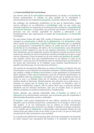 1. Contextualidad del currículum
Los nuevos roles de la universidad contemporánea, en cuanto a su función de
formar profesionales, se reflejan en gran medida en la concepción y
estructuración de sus respectivos programas, currícula o planes de estudios.
Sin embargo, las cambiantes condiciones en las que se desenvuelve, exigen
nuevos enfoques en su definición y metodología, toda vez que existe una
marcada tendencia no solamente en la formación de excelencia y competitividad
de recursos humanos, a desarrollan una corriente que tiende a la formación de
personas con una enorme capacidad de reacción y adecuación a las
transformaciones que experimenta el campo del conocimiento y el desarrollo
tecnológico.
En este primer tramo del siglo XXI, resalta el fenómeno de cómo la sociedad
consigna su construcción a caballo de la globalización y la informática; sobre
todo a partir de la producción y gestión de bienes materiales que es sustituida
por la producción y transmisión de saberes, de modo que hoy se habla de la
revolución de las tecnologías, del saber y de la comunicación y que obviamente
tienen un fuerte impacto en uno de sus aspectos relevantes: el conocimiento.
Este dinamismo que ha adquirido nuestra sociedad ha movido las piezas de tal
manera que afrontar los nuevos fenómenos resulta inevitable por lo que se exige
nuevas respuestas. Como no puede ser de otro modo esta dinámica de cambio -
que siempre existió, pero que indudablemente en los últimos 10 años se ha
acelerado-, causa una serie de desajustes entre la relación lógica de contenidos y
los temas que intervienen en la realidad, como también específicamente en
aquellos que tienen que ver con el proceso educativo.
Por encima de concepciones diferentes en cuanto al tiempo y el espacio, hoy nos
encontramos en una situación de mutación constante o cambio perpetuo, hecho
que implica y obliga al sistema universitario a estar igualmente en permanente
alerta respecto a estos nuevos fenómenos, pues de no hacerlo determinaría, un
desequilibrio entre las estrategias y conceptos con los que se trabaja en tanto se
actúa, se cree y se difunde como tal, en relación a los hechos reales en los
ámbitos donde se interviene. Históricamente esta situación no es nada nueva, si
tenemos en cuenta que la ciencia por su naturaleza es dinámica, está en
constante redefinición; empero, ello no quiere decir que se generen quiebres
absolutos con los sistemas anteriores, sino que se concibe como un proceso
abierto y holístico en continua readecuación y reelaboración.
Existe, además, una relación indisoluble entre el hombre, la cultura y la
educación en la estructuración curricular, que se presenta para dar respuestas a
determinadas demandas sociales y culturales.
El hombre, como parte fundamental de una cultura, necesita de un proceso
educativo que le permita preservarse y proyectarse en el tiempo y todo lo que
ello implica. A su vez relacionarlo con la cultura en tanto mecanismos
educativos aplicados para preservar sus ideales y también su propia existencia,
en la medida que la integración e intercambio entre personas dentro de una
cultura tiene por objeto lo que se ha vivido, lo que se vive y lo que se vivirá para
ser parte de la vida y pertenecer a una sociedad.
La consideración global del currículum debe reconocer justamente esa situación
en tanto expresa una concepción del hombre y la sociedad, al extremo de
 