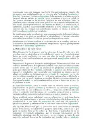considerarla como una forma de concebir la vida, particularmente cuando ésta
se remite a una unidad académica, en este caso a la Facultad de Arquitectura,
Diseño y Urbanismo. Por tanto, el programa de las asignatura de las áreas que la
integran: diseño, sociales, tecnología, tienen su razón en el contexto global, en
las grandes visiones de la sociedad boliviana en sus diferentes fases de
desarrollo, como también en la visión global del actual mundo contemporáneo.
Los énfasis dados oportunamente a los valores del diseño, a la construcción, al
urbanismo, significa inequívocamente remitirnos a cierta estructura de poder,
aspectos que no siempre son considerados cuando se diseña o aplica un
determinado currículo formal o explícito.
La temática curricular no debería ser una preocupación sólo de los especialistas,
sino de toda la sociedad, ya que al final la trilogía hombre -cultura - educación
resulta fundamental en el momento que se lo conceptualiza y asume.
Difícilmente puede comprenderse al currículum sino se lo vincula y relaciona a
la necesidad del hombre para transmitir integralmente aquello que le permita
trascender: el aprendizaje significativo.
2. Definiciones de currículum
Etimológicamente currículum es una voz latina que deriva del verbo curro que
significa carrera, refiriéndose al recorrido llevado a cabo por el estudiante para
lograr un grado académico; en tanto que plan de estudio deriva de otra
expresión latina «ratio studiorum» que quiere decir organización racional de
los estudios.
Dependiendo de posturas personales y concepciones de la educación, existe una
variedad de definiciones. Una primera distinción funcional la establece Casarini
cuando afirma que «los planes de estudios y los programas son documentos,
guía que establecen los objetivos, contenidos y acciones que llevan a cabo
docentes y estudiantes para desarrollar un currículum, de manera que los
planes de estudios no fundamentan un proyecto de enseñanza» 1, en este
sentido, sólo será posible a través del currículum registrar el recorrido hecho y
por hacer y de ese modo funcionar como plan. El plan-programa establece las
bases para la acción, pero sólo es el currículum el que le da sentido a través de
su puesta en marcha.
En la misma dirección, Arnaz lo concibe como un «Plan de norma y conduce,
explícitamente un proceso concreto y determinado de enseñanza aprendizaje
que desarrolla en una institución educativa.... -asimismo puede considerarse
como el conjunto interrelacionado de conceptos, proposiciones y normas,
estructurando en forma anticipada acciones que se quiere organizar» 2.
En un sentido de mayor globalidad, Longredn afirma que el curriculum abarca
«Todas las experiencias que el alumno tiene bajo la dirección de la escuela» 3 ,
relacionándolo a una serie de estructuras de resultados del aprendizaje
proyectado, es decir que el currículum es concebido en su cualidad de producto.
Por su parte, Furlan dice que «El curriculum es el resultado de la actividad
global de la escuela, no solamente lo que pasa en las aulas, también de lo que
pasa en pasillos fuera de las aulas» 4 . Por tanto, el currículum ya no es
solamente el resultado pedagógico que se produce internamente en la
institución educativa, sino lo que ocurre en su exterior, se trata de una
expresión cultural dentro de la institución que engloba valores, ideología,
 