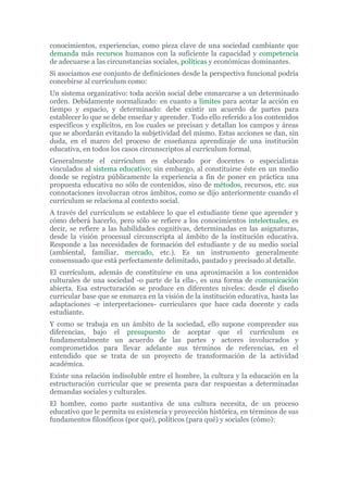 conocimientos, experiencias, como pieza clave de una sociedad cambiante que
demanda más recursos humanos con la suficiente la capacidad y competencia
de adecuarse a las circunstancias sociales, políticas y económicas dominantes.
Si asociamos ese conjunto de definiciones desde la perspectiva funcional podría
concebirse al currículum como:
Un sistema organizativo: toda acción social debe enmarcarse a un determinado
orden. Debidamente normalizado: en cuanto a límites para acotar la acción en
tiempo y espacio, y determinado: debe existir un acuerdo de partes para
establecer lo que se debe enseñar y aprender. Todo ello referido a los contenidos
específicos y explícitos, en los cuales se precisan y detallan los campos y áreas
que se abordarán evitando la subjetividad del mismo. Estas acciones se dan, sin
duda, en el marco del proceso de enseñanza aprendizaje de una institución
educativa, en todos los casos circunscriptos al currículum formal.
Generalmente el currículum es elaborado por docentes o especialistas
vinculados al sistema educativo; sin embargo, al constituirse éste en un medio
donde se registra públicamente la experiencia a fin de poner en práctica una
propuesta educativa no sólo de contenidos, sino de métodos, recursos, etc. sus
connotaciones involucran otros ámbitos, como se dijo anteriormente cuando el
currículum se relaciona al contexto social.
A través del currículum se establece lo que el estudiante tiene que aprender y
cómo deberá hacerlo, pero sólo se refiere a los conocimientos intelectuales, es
decir, se refiere a las habilidades cognitivas, determinadas en las asignaturas,
desde la visión procesual circunscripta al ámbito de la institución educativa.
Responde a las necesidades de formación del estudiante y de su medio social
(ambiental, familiar, mercado, etc.). Es un instrumento generalmente
consensuado que está perfectamente delimitado, pautado y precisado al detalle.
El currículum, además de constituirse en una aproximación a los contenidos
culturales de una sociedad -o parte de la ella-, es una forma de comunicación
abierta. Esa estructuración se produce en diferentes niveles: desde el diseño
curricular base que se enmarca en la visión de la institución educativa, hasta las
adaptaciones -e interpretaciones- curriculares que hace cada docente y cada
estudiante.
Y como se trabaja en un ámbito de la sociedad, ello supone comprender sus
diferencias, bajo el presupuesto de aceptar que el currículum es
fundamentalmente un acuerdo de las partes y actores involucrados y
comprometidos para llevar adelante sus términos de referencias, en el
entendido que se trata de un proyecto de transformación de la actividad
académica.
Existe una relación indisoluble entre el hombre, la cultura y la educación en la
estructuración curricular que se presenta para dar respuestas a determinadas
demandas sociales y culturales.
El hombre, como parte sustantiva de una cultura necesita, de un proceso
educativo que le permita su existencia y proyección histórica, en términos de sus
fundamentos filosóficos (por qué), políticos (para qué) y sociales (cómo):
 