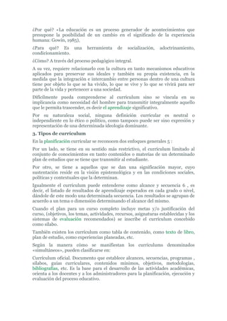 ¿Por qué? «La educación es un proceso generador de acontecimientos que
presupone la posibilidad de un cambio en el significado de la experiencia
humana: Gowin, 1985),
¿Para qué? Es una herramienta de socialización, adoctrinamiento,
condicionamiento.
¿Cómo? A través del proceso pedagógico integral.
A su vez, requiere relacionarlo con la cultura en tanto mecanismos educativos
aplicados para preservar sus ideales y también su propia existencia, en la
medida que la integración e intercambio entre personas dentro de una cultura
tiene por objeto lo que se ha vivido, lo que se vive y lo que se vivirá para ser
parte de la vida y pertenecer a una sociedad.
Difícilmente pueda comprenderse al currículum sino se vincula en su
implicancia como necesidad del hombre para transmitir integralmente aquello
que le permita trascender, es decir el aprendizaje significativo.
Por su naturaleza social, ninguna definición curricular es neutral o
independiente en lo ético o político, como tampoco puede ser sino expresión y
representación de una determinada ideología dominante.
3. Tipos de currículum
En la planificación curricular se reconocen dos enfoques generales 5 :
Por un lado, se tiene en su sentido más restrictivo, el currículum limitado al
conjunto de conocimientos en tanto contenidos o materias de un determinado
plan de estudios que se tiene que transmitir al estudiante.
Por otro, se tiene a aquellos que se dan una significación mayor, cuyo
sustentación reside en la visión epistemológica y en las condiciones sociales,
políticas y contextuales que la determinan.
Igualmente el currículum puede entenderse como alcance y secuencia 6 , es
decir, el listado de resultados de aprendizaje esperados en cada grado o nivel,
dándole de este modo una determinada secuencia. Los resultados se agrupan de
acuerdo a un tema o dimensión determinando el alcance del mismo.
Cuando el plan para un curso completo incluye metas y/o justificación del
curso, (objetivos, los temas, actividades, recursos, asignaturas establecidas y los
sistemas de evaluación recomendados) se inscribe el currículum concebido
como sílabo.
También existen los currículum como tabla de contenido, como texto de libro,
plan de estudio, como experiencias planeadas, etc.
Según la manera cómo se manifiestan los curriculums denominados
«simultáneos», pueden clasificarse en:
Currículum oficial. Documento que establece alcances, secuencias, programas ,
sílabos, guías curriculares, contenidos mínimos, objetivos, metodologías,
bibliografías, etc. Es la base para el desarrollo de las actividades académicas,
orienta a los docentes y a los administradores para la planificación, ejecución y
evaluación del proceso educativo.
 