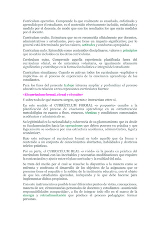 Currículum operativo. Comprende lo que realmente es enseñado, enfatizado y
aprendido por el estudiante, es el contenido efectivamente incluido, enfatizado y
medido por el docente, de modo que son los resultados los que serán medidos
por el docente.
Currículum oculto. Estructura que no es reconocida oficialmente por docentes,
administrativos y estudiantes, pero que tiene un impacto significativo; por lo
general está determinado por los valores, actitudes y conductas apropiadas .
Currículum nulo. Entendido como contenidos disciplinares, valores y principios
que no están incluidos en los otros currículums.
Ccrrículum extra. Comprende aquella experiencia planificada fuera del
currículum oficial, es de naturaleza voluntaria, es igualmente altamente
significativo y contribuye en la formación holística e integral del estudiante.
Currículum simultaneo. Cuando se activan todos los currículums -explícitos e
implícitos- en el proceso de experiencia de la enseñanza aprendizaje de los
estudiantes.
Para los fines del presente trabajo interesa ampliar y profundizar el proceso
educativo en relación a tres expresiones curriculares fuertes:
«El currículum formal, el real y el oculto»
Y sobre todo de qué manera surgen, operan e interactúan entre sí.
En este sentido el CURRÍCULUM FORMAL -o propuesto- concibe a la
planificación del proceso de enseñanza aprendizaje en su estructuración
metodológica en cuanto a fines, recursos, técnicas y condiciones contextuales
académicas y administrativas.
Su legitimidad es la racionalidad y coherencia de su planteamiento que va desde
su fundamentación hasta las operaciones que deben ponerse en práctica y que
lógicamente se sostienen por una estructura académica, administrativa, legal y
económica7.
Bajo este enfoque el currículum formal es todo aquello que da forma y
contenido a un conjunto de conocimientos abstractos, habilidades y destrezas
teórico-prácticas.
Por su parte, el CURRICULUM REAL -o vivido- es la puesta en práctica del
currículum formal con las inevitables y necesarias modificaciones que requiere
la contrastación y ajuste entre el plan curricular y la realidad del aula.
Se trata del medio por el cual se resuelve la disyuntiva o la manera como se
enfrenta y confronta el desarrollo de los objetivos de la asignatura que se
presume tiene el respaldo y la solidez de la institución educativa, con el objeto
de que los estudiantes aprendan, incluyendo y lo que debe hacerse para
implementar dichos propósitos.
Con este instrumento es posible tener diferentes puntos de vistas, concepciones,
manera de ser, circunstancias personales de docentes y estudiantes -asumiendo
responsabilidades compartidas-, a fin de integrar todo ello en el marco de la
sinergia y retroalimentación que produce el proceso pedagógico: formar
personas.
 