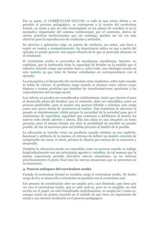 Por su parte, el CURRÍCULUM OCULTO -o todo lo que existe detrás y en
paralelo al proceso pedagógico-, se contrapone a la noción del currículum
formal, en razón a que no está contemplado en los planes de estudios ni en la
normativa importante del sistema institucional; por el contrario, deriva de
ciertas prácticas institucionales que sin embargo, pueden ser tal vez más
efectivas para la reproducción de conductas y actitudes.
Su ejercicio y aplicación exige un patrón de conducta, un orden, una línea a
seguir en cuanto a comportamiento. Su importancia radica en que a partir del
ejemplo se puede generar una mayor eficacia de lo que se pretende alcanzar en
el estudiante.
El currículum oculto es proveedor de enseñanzas encubiertas, latentes, no
explícitas, que la institución tiene la capacidad de brindar en la medida que el
colectivo docente tenga una noción clara y, sobre todo, una ideología común en
esta materia ya que trata de formar estudiantes en correspondencia con el
ejemplo.
La concepción y el desarrollo del currículum están implícitos, sobre todo cuando
se habla de valores; el problema surge cuando se asumen estos valores como
dogmas o tramas paralelas que impiden las transformaciones oportunas a los
requerimientos del encargo social.
Los valores no pueden ser considerados estáticamente, tanto que cierren el paso
al desarrollo pleno del hombre; por el contrario, debe ser entendidos como un
proceso perfectible, pues al asumir una postura híbrida y ecléctica, ésta surge
como una nueva forma de resistencia al cambio. Esta tendencia de aferrarse al
pasado es absolutamente válida porque la necesidad de la sociedad pasa por el
sentimiento de seguridad, seguridad que comienza a debilitarse al asumir los
nuevos roles desde adentro y afuera. Ello nos ubica en una situación un tanto
precaria, pero al mismo tiempo nos abre la posibilidad de percibir un mundo
posible, de dar el necesario paso del ámbito precario al ámbito de lo posible.
La educación se concibe como un producto cuando enfatiza su uso explícito,
funcional y utilitario de la misma, al extremo de definir un modelo concreto de
comprender las cosas, es decir, prioriza la eficacia por encima de su secuencia y
desarrollo.
También la educación puede ser entendida como un proceso cuando se trabaja
longitudinalmente con sus principales agentes y variables, de tal manera que la
misma experiencia permite descubrir nuevas situaciones, ya no interesa
prioritariamente el punto final sino las nuevas situaciones que se presentan en
su transcurso.
4. Nuevos enfoques del currículum oculto
Cuando el currículum formal se socializa surge el curriculum oculto. De hecho
surge de él y se desarrolla e interactúa en paralelo con el currículum real.
Ese proceso de socialización abre un amplio arco, casi ilimitado, que tiene que
ver con el currículum oculto, que se sabe cuál es, pero no es tangible, no está
escrito en el papel, no está formalizado explícitamente, se acepta tal y como es,
aunque existe un primer acuerdo en el sentido de que tiene un importante fin
social y una enorme incidencia en el proceso pedagógico.
 