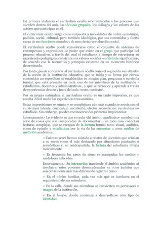 En primera instancia el currículum oculto se circunscribe a los procesos que
suceden dentro del aula, las técnicas grupales, los diálogos y los valores de los
actores que participan en él.
El currículum oculto surge como respuesta a necesidades de orden económico,
político, social, cultural, pero también ideológico, por sus contenidos y fuerte
carga de sus funciones morales y de una cierta reproducción social.
El currículum oculto puede considerarse como el conjunto de sistemas de
recompensas y expresiones de poder que existe en el grupo que participa del
proceso educativo, a través del cual el estudiante a tiempo de estructurar su
experiencia pedagógica, construye sus valores sociales -su historia significativa-,
de acuerdo con la normativa y jerarquía existente en un momento histórico
determinado.
Por tanto, puede concebirse al currículum oculto como el segmento socializador
de la acción de la institución educativa, que se inicia y se forma por ciertos
contenidos no específicos ni establecidos en ningún plan, programa o currícula
formal, que está presente en cada uno de los miembros de la institución -
estudiantes, docentes y administrativos-, y que se reconoce y aprende a través
de experiencias dentro y fuera del aula -texto, contexto-.
Por su propia naturaleza el currículum oculto es un tanto impreciso, ya que
resulta difícil medir las experiencia transmitidas.
Estas imprecisiones se suman y se complejizan aún más cuando se asocia con el
currículum latente, currículum encubierto, efectos secundarios, currículum no
estudiado. Sin embargo, pueden reconocerse dos primeras implicancias:
Internamente.- Lo evidente es que en aula -del ámbito académico- suceden una
serie de cosas que son complicadas de documentar o en todo caso connotan
lecturas complejas, que se escapan de la lectura formal tanto visual, auditiva,
como de opinión y estadísticas por la vía de las encuestas u otros medios de
medición académica:
= Cuántas veces hemos asistido a relatos de docentes que señalan
a su curso como el más destacado por situaciones puntuales o
anecdóticas y, en contrapartida, la lectura del estudiante difería
radicalmente.
= Es frecuente los casos de cómo se manipulan los medios y
medidores aplicados.
Externamente.- Su interacción trasciende el ámbito académico al
involucrar estos procesos desencadenados en otros ámbitos que
son obviamente aún más difíciles de registrar como:
= En el núcleo familiar, cada vez más que se involucra en el
seguimiento de sus miembros.
= En la calle, donde sus miembros se convierten en portavoces e
imagen de la institución.
= En el barrio, donde comienza a desarrollarse otro tipo de
identidad.
 