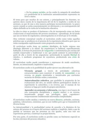 = En los grupos sociales, en los cuales la categoría de estudiante
y/o profesional de la institución automáticamente representa un
nivel o status.
El tema pasa que muchos de sus actores, y principalmente los docentes, no
quieren darse cuenta de la importancia del rol de lo implícito y oculto de sus
acciones, ya que de una u otra manera participan inconscientemente. Lo grave
ocurre cuando se actúa conscientemente en detrimento y en contraposición del
objeto definido en la visión de la institución educativa.
La idea es cómo se produce el fenómeno a fin de incorporarlo como un factor
coadyuvante al mejoramiento del proceso enseñanza - aprendizaje, de tal modo
que sea un factor de regulación y autorregulación en el nivel que se lo estudie.
Otra vertiente conceptual concibe al currículum oculto como todas aquellas
prácticas que se producen en el proceso de la experiencia educativa pero que no
están consignadas explícitamente como propuesta curricular.
El currículum oculto tiene un carácter ideológico, de hecho expresa una
ideología diferente a la oficial. En arquitectura es habitual, específicamente
hablando, la lectura de posiciones de vanguardia o contestatarias por encima del
sentido conservador y tradicional -o no- que puede sostener la universidad o
parte de ella a través de las asignaturas -pretextando la manida libertad de
cátedra-, o mediante programas de coyuntura, produciendo una crisis de
valores.
El currículum oculto puede considerarse y expresarse de modo encubierto,
latente, no intencionado, implícito e inadvertido.
El currículum oculto es la posibilidad de poder ejercer una alternativa de:
Vivencia grupal, a través de actividades colectivas
extracurriculares para construir el sentido de comunidad; o en
reversa, en grupos atomizados e incentivados por corrientes
sectarias de distinto orden y naturaleza.
Autoevaluación colectiva, que posibilite la aceptación de las
evaluaciones del otro, en sendos talleres participativos donde se
experimente la autocrítica; o en reversa, que el manejo de los
mismos se haga por medio de grupos autoritarios.
Aprender en armonía y tolerancia, con rigor y en el marco de
una concepción disciplinaria y respeto mutuo; o en reversa,
incentivando grupos con privilegios, para «agradarse»
recíprocamente estableciendo interesadas complicidades.
El currículum oculto cataliza y motoriza un nuevo discurso, actitudes, acciones,
palabras, valoraciones, omisiones, que no son visibles pero que se transmiten de
diversa forma.
La intencionalidad y la profundidad varían de acuerdo a la dinámica de los
actores del proceso en el marco del accionar explícito o implícito, dado a que de
partida se reconoce que las personas no son iguales, cada uno trae sus
experiencias previas y construye su propia historia.
Por otra parte, el currículum oculto se percibe como un fenómeno especial en
los dos extremos del proceso educativo:
 