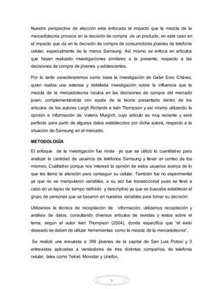 9
Nuestra perspectiva de elección está enfocada al impacto que la mezcla de la
mercadotecnia provoca en la decisión de compra de un producto, en este caso en
el impacto que da en la decisión de compra de consumidores jóvenes de telefonía
celular, especialmente de la marca Samsung. Así mismo se enfoca en artículos
que hayan realizado investigaciones similares a la presente, respecto a las
decisiones de compra de jóvenes y adolescentes.
Por lo tanto consideraremos como base la investigación de Geter Erec Chávez,
quien realiza una extensa y detallada investigación sobre la influencia que la
mezcla de la mercadotecnia inculca en las decisiones de compra del mercado
joven, complementándola con ayuda de la teoría presentada dentro de los
artículos de los autores Leigh Richards e Iván Thompson y así mismo utilizando la
opinión e información de Valeria Murgich, cuyo artículo es muy reciente y será
perfecto para partir de algunos datos establecidos por dicha autora, respecto a la
situación de Samsung en el mercado.
METODOLOGÍA
El enfoque de la investigación fue mixta ya que se utilizó lo cuantitativo para
analizar la cantidad de usuarios de teléfonos Samsung y llevar un conteo de los
mismos; Cualitativo porque nos interesó la opinión de estos usuarios acerca de lo
que les llamó la atención para conseguir su celular. También fue no experimental
ya que no se manipularon variables, a su vez fue transeccional pues se llevó a
cabo en un lapso de tiempo definido y descriptivo ya que se buscaba establecer el
grupo de personas que se basaron en nuestras variables para tomar su decisión.
Utilizamos la técnica de recopilación de información, utilizamos recopilación y
análisis de datos, consultando diversos artículos de revistas y textos sobre el
tema, según el autor Iván Thompson (2004), donde especifica que “el éxito
deseado se deben de utilizar herramientas como la mezcla de la mercadotecnia”.
Se realizó una encuesta a 399 jóvenes de la capital de San Luis Potosí y 3
entrevistas aplicadas a vendedores de tres distintas compañías de telefonía
celular, tales como Telcel, Movistar y Unefon.
 