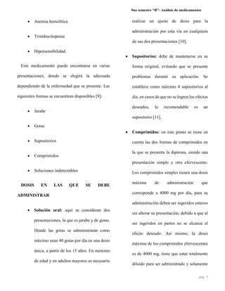 9no semestre “B”- Análisis de medicamentos
pág. 3
 Anemia hemolítica
 Trombocitopenia
 Hipersensibilidad
Este medicamento puede encontrarse en varias
presentaciones, donde se elegirá la adecuada
dependiendo de la enfermedad que se presente. Las
siguientes formas se encuentran disponibles [9]:
 Jarabe
 Gotas
 Supositorios
 Comprimidos
 Soluciones indetectables
DOSIS EN LAS QUE SE DEBE
ADMINISTRAR
 Solución oral: aquí se consideran dos
presentaciones, la que es jarabe y de gotas.
Donde las gotas se administrarán como
máximo unas 40 gotas por día en una dosis
única, a partir de los 15 años. En menores
de edad y en adultos mayores es necesario
realizar un ajuste de dosis para la
administración por esta vía en cualquiera
de sus dos presentaciones [10].
 Supositorios: debe de mantenerse en su
forma original, evitando que se presente
problemas durante su aplicación. Se
establece como máximo 4 supositorios al
día, en casos de que no se logren los efectos
deseados, lo recomendable es un
supositorio [11].
 Comprimidos: en este punto se tiene en
cuenta las dos formas de comprimidos en
la que se presenta la dipirona, siendo una
presentación simple y otra efervescente.
Los comprimidos simples tienen una dosis
máxima de administración que
corresponde a 4000 mg por día, para su
administración deben ser ingeridos enteros
sin alterar su presentación, debido a que al
ser ingeridos en partes no se alcanza el
efecto deseado. Así mismo, la dosis
máxima de los comprimidos efervescentes
es de 4000 mg, tiene que estar totalmente
diluido para ser administrado y solamente
 