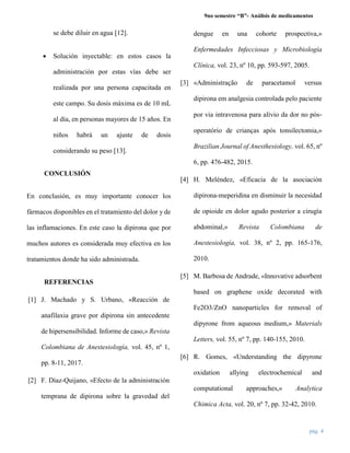 9no semestre “B”- Análisis de medicamentos
pág. 4
se debe diluir en agua [12].
 Solución inyectable: en estos casos la
administración por estas vías debe ser
realizada por una persona capacitada en
este campo. Su dosis máxima es de 10 mL
al día, en personas mayores de 15 años. En
niños habrá un ajuste de dosis
considerando su peso [13].
CONCLUSIÓN
En conclusión, es muy importante conocer los
fármacos disponibles en el tratamiento del dolor y de
las inflamaciones. En este caso la dipirona que por
muchos autores es considerada muy efectiva en los
tratamientos donde ha sido administrada.
REFERENCIAS
[1] J. Machado y S. Urbano, «Reacción de
anafilaxia grave por dipirona sin antecedente
de hipersensibilidad. Informe de caso,» Revista
Colombiana de Anestesiología, vol. 45, nº 1,
pp. 8-11, 2017.
[2] F. Díaz-Quijano, «Efecto de la administración
temprana de dipirona sobre la gravedad del
dengue en una cohorte prospectiva,»
Enfermedades Infecciosas y Microbiología
Clínica, vol. 23, nº 10, pp. 593-597, 2005.
[3] «Administração de paracetamol versus
dipirona em analgesia controlada pelo paciente
por via intravenosa para alívio da dor no pós‐
operatório de crianças após tonsilectomia,»
Brazilian Journal of Anesthesiology, vol. 65, nº
6, pp. 476-482, 2015.
[4] H. Meléndez, «Eficacia de la asociación
dipirona-meperidina en disminuir la necesidad
de opioide en dolor agudo posterior a cirugía
abdominal,» Revista Colombiana de
Anestesiología, vol. 38, nº 2, pp. 165-176,
2010.
[5] M. Barbosa de Andrade, «Innovative adsorbent
based on graphene oxide decorated with
Fe2O3/ZnO nanoparticles for removal of
dipyrone from aqueous medium,» Materials
Letters, vol. 55, nº 7, pp. 140-155, 2010.
[6] R. Gomes, «Understanding the dipyrone
oxidation allying electrochemical and
computational approaches,» Analytica
Chimica Acta, vol. 20, nº 7, pp. 32-42, 2010.
 