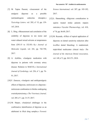 9no semestre “B”- Análisis de medicamentos
pág. 5
[7] M. Tapias Passoni, «Assessment of the
analgesic dipyrone as a possible
(anti)androgenic endocrine disruptor,»
Toxicology Letters, vol. 285, nº 15, pp. 139-
147, 2018.
[8] L. Ding, «Measurement and correlation of the
solubility of dipyrone in ten mono and
water+ethanol mixed solvents at temperatures
from (293.15 to 332.85) K,» Journal of
Molecular Liquids, vol. 241, pp. 742-750,
2017.
[9] A. Achilles, «Analgesic medication with
dipyrone in patients with coronary artery
disease: Relation to MACCE,» International
Journal of Cardiology, vol. 236, nº 1, pp. 76-
81, 2017.
[10] F. Zanuzzo, «Analgesic and antihyperalgesic
effects of dipyrone, meloxicam or a dipyrone–
meloxicam combination in bitches undergoing
ovariohysterectomy,» The Veterinary Journal,
vol. 205, nº 1, pp. 31-37, 2017.
[11] M. Harper, «Analytical challenges in the
confirmative identification of dipyrone as an
adulterant in illicit drug samples,» Forensic
Science International, vol. 207, pp. 185-192,
2017.
[12] L. Dannenberg, «Dipyrone comedication in
aspirin treated stroke patients impairs
outcome,» Vascular Pharmacology, vol. 418,
nº 76, pp. 86-89, 2017.
[13] M. Rezende, «Effect of topical application of
dipyrone on dental sensitivity reduction after
in-office dental bleaching: A randomized,
triple-blind multicenter clinical trial,» The
Journal of the American Dental Association,
vol. 149, nº 5, pp. 363-371, 2018.
 