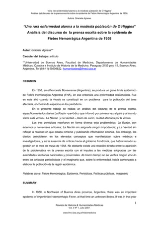 “Una rara enfermedad alarma a la modesta población de O’Higgins”
       Análisis del discurso de la prensa escrita sobre la epidemia de Fiebre Hemorrágica Argentina de 1958.

                                             Autora: Graciela Agnese.



“Una rara enfermedad alarma a la modesta población de O’Higgins”
   Análisis del discurso de la prensa escrita sobre la epidemia de
                        Fiebre Hemorrágica Argentina de 1958


Autor: Graciela Agnese**

Carácter del trabajo: artículo

**Universidad de Buenos Aires, Facultad de Medicina, Departamento de Humanidades
Médicas. Cátedra e Instituto de Historia de la Medicina. Paraguay 2155 piso 15, Buenos Aires,
Argentina, Tel (54-11) 59509622. humanidades@fmed.uba.ar



RESUMEN


        En 1958, en el Noroeste Bonaerense (Argentina), se produce un grave brote epidémico
de Fiebre Hemorrágica Argentina (FHA), en ese entonces una enfermedad desconocida. Fue
en este año cuando la virosis se constituyó en un problema                       para la población del área
afectada, encontrando espacios en los periódicos.
        En el presente trabajo se realiza un análisis del discurso de la prensa escrita,
específicamente los diarios La Razón –periódico que informó por primera vez al país y al mundo
sobre esta virosis-, La Nación y La Verdad – diario de Junín, ciudad afectada por la virosis.
        Los tres periódicos reseñaron en forma diversa esta problemática. La Razón, con
extensos y numerosos artículos; La Nación sin asignarle ningún importancia; y La Verdad sin
reflejar la realidad en que estaba inmerso y publicando información errónea. Sin embargo, los
diarios coincidieron en los elevados conceptos que manifestaban sobre médicos e
investigadores, y en la ausencia de críticas hacia el gobierno frondizista, que había iniciado su
gestión en el mes de mayo de 1958. No obstante existe una relación directa entre la aparición
de la problemática en la prensa escrita con el impulso a las medidas adoptadas por las
autoridades sanitarias nacionales y provinciales. Al mismo tiempo no se verifica ningún vínculo
entre los artículos periodísticos y el imaginario que, sobre la enfermedad, había comenzado a
elaborar la población de la región epidémica.


Palabras clave: Fiebre Hemorrágica, Epidemia, Periódicos, Políticas públicas, Imaginario


SUMMARY


        In 1958, in Northwest of Buenos Aires province, Argentina, there was an important
epidemic of Argentinian Haemorrhagic Fever, at that time an unknown illness. It was in that year

                                                                                                               1
                                Revista de Historia & Humanidades Médicas
                                              Vol. 3 Nº 1, Julio 2007.

                                        www.fmv-uba.org.ar/histomedicina
 