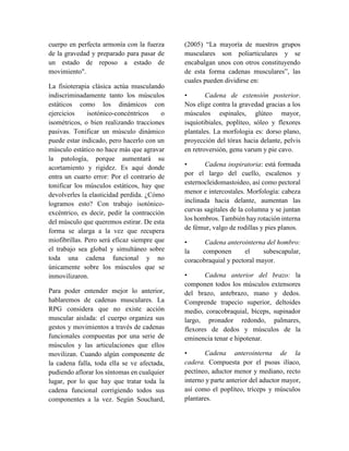 cuerpo en perfecta armonía con la fuerza
de la gravedad y preparado para pasar de
un estado de reposo a estado de
movimiento".
La fisioterapia clásica actúa musculando
indiscriminadamente tanto los músculos
estáticos como los dinámicos con
ejercicios isotónico-concéntricos o
isométricos, o bien realizando tracciones
pasivas. Tonificar un músculo dinámico
puede estar indicado, pero hacerlo con un
músculo estático no hace más que agravar
la patología, porque aumentará su
acortamiento y rigidez. Es aquí donde
entra un cuarto error: Por el contrario de
tonificar los músculos estáticos, hay que
devolverles la elasticidad perdida. ¿Cómo
logramos esto? Con trabajo isotónico-
excéntrico, es decir, pedir la contracción
del músculo que queremos estirar. De esta
forma se alarga a la vez que recupera
miofibrillas. Pero será eficaz siempre que
el trabajo sea global y simultáneo sobre
toda una cadena funcional y no
únicamente sobre los músculos que se
inmovilizaron.
Para poder entender mejor lo anterior,
hablaremos de cadenas musculares. La
RPG considera que no existe acción
muscular aislada: el cuerpo organiza sus
gestos y movimientos a través de cadenas
funcionales compuestas por una serie de
músculos y las articulaciones que ellos
movilizan. Cuando algún componente de
la cadena falla, toda ella se ve afectada,
pudiendo aflorar los síntomas en cualquier
lugar, por lo que hay que tratar toda la
cadena funcional corrigiendo todos sus
componentes a la vez. Según Souchard,
(2005) “La mayoría de nuestros grupos
musculares son poliarticulares y se
encabalgan unos con otros constituyendo
de esta forma cadenas musculares”, las
cuales pueden dividirse en:
• Cadena de extensión posterior.
Nos elige contra la gravedad gracias a los
músculos espinales, glúteo mayor,
isquiotibiales, poplíteo, sóleo y flexores
plantales. La morfologia es: dorso plano,
proyección del tórax hacia delante, pelvis
en retroversión, genu varum y pie cavo.
• Cadena inspiratoria: está formada
por el largo del cuello, escalenos y
esternocleidomastoideo, así como pectoral
menor e intercostales. Morfología: cabeza
inclinada hacia delante, aumentan las
curvas sagitales de la columna y se juntan
los hombros. También hay rotación interna
de fémur, valgo de rodillas y pies planos.
• Cadena anterointerna del hombro:
la componen el subescapular,
coracobraquial y pectoral mayor.
• Cadena anterior del brazo: la
componen todos los músculos extensores
del brazo, antebrazo, mano y dedos.
Comprende trapecio superior, deltoides
medio, coracobraquial, bíceps, supinador
largo, pronador redondo, palmares,
flexores de dedos y músculos de la
eminencia tenar e hipotenar.
• Cadena anterointerna de la
cadera. Compuesta por el psoas ilíaco,
pectíneo, aductor menor y mediano, recto
interno y parte anterior del aductor mayor,
así como el poplíteo, tríceps y músculos
plantares.
 