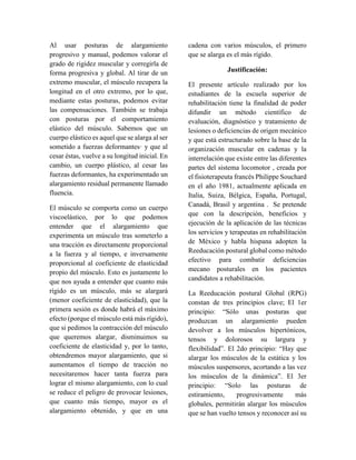 Al usar posturas de alargamiento
progresivo y manual, podemos valorar el
grado de rigidez muscular y corregirla de
forma progresiva y global. Al tirar de un
extremo muscular, el músculo recupera la
longitud en el otro extremo, por lo que,
mediante estas posturas, podemos evitar
las compensaciones. También se trabaja
con posturas por el comportamiento
elástico del músculo. Sabemos que un
cuerpo elástico es aquel que se alarga al ser
sometido a fuerzas deformantes· y que al
cesar éstas, vuelve a su longitud inicial. En
cambio, un cuerpo plástico, al cesar las
fuerzas deformantes, ha experimentado un
alargamiento residual permanente llamado
fluencia.
El músculo se comporta como un cuerpo
viscoelástico, por lo que podemos
entender que el alargamiento que
experimenta un músculo tras someterlo a
una tracción es directamente proporcional
a la fuerza y al tiempo, e inversamente
proporcional al coeficiente de elasticidad
propio del músculo. Esto es justamente lo
que nos ayuda a entender que cuanto más
rígido es un músculo, más se alargará
(menor coeficiente de elasticidad), que la
primera sesión es donde habrá el máximo
efecto (porque el músculo está más rígido),
que si pedimos la contracción del músculo
que queremos alargar, disminuimos su
coeficiente de elasticidad y, por lo tanto,
obtendremos mayor alargamiento, que si
aumentamos el tiempo de tracción no
necesitaremos hacer tanta fuerza para
lograr el mismo alargamiento, con lo cual
se reduce el peligro de provocar lesiones,
que cuanto más tiempo, mayor es el
alargamiento obtenido, y que en una
cadena con varios músculos, el primero
que se alarga es el más rígido.
Justificación:
El presente artículo realizado por los
estudiantes de la escuela superior de
rehabilitación tiene la finalidad de poder
difundir un método científico de
evaluación, diagnóstico y tratamiento de
lesiones o deficiencias de origen mecánico
y que está estructurado sobre la base de la
organización muscular en cadenas y la
interrelación que existe entre las diferentes
partes del sistema locomotor , creada por
el fisioterapeuta francés Philippe Souchard
en el año 1981, actualmente aplicada en
Italia, Suiza, Bélgica, España, Portugal,
Canadá, Brasil y argentina . Se pretende
que con la descripción, beneficios y
ejecución de la aplicación de las técnicas
los servicios y terapeutas en rehabilitación
de México y habla hispana adopten la
Reeducación postural global como método
efectivo para combatir deficiencias
mecano posturales en los pacientes
candidatos a rehabilitación.
La Reeducación postural Global (RPG)
constan de tres principios clave; El 1er
principio: “Sólo unas posturas que
produzcan un alargamiento pueden
devolver a los músculos hipertónicos,
tensos y dolorosos su largura y
flexibilidad”. El 2do principio: “Hay que
alargar los músculos de la estática y los
músculos suspensores, acortando a las vez
los músculos de la dinámica”. El 3er
principio: “Solo las posturas de
estiramiento, progresivamente más
globales, permitirán alargar los músculos
que se han vuelto tensos y reconocer así su
 