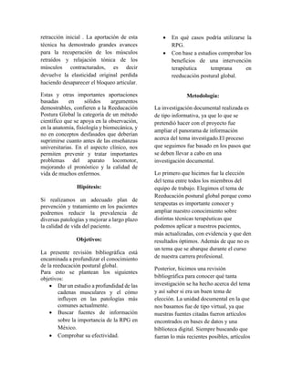 retracción inicial . La aportación de esta
técnica ha demostrado grandes avances
para la recuperación de los músculos
retraídos y relajación tónica de los
músculos contracturados, es decir
devuelve la elasticidad original perdida
haciendo desaparecer el bloqueo articular.
Estas y otras importantes aportaciones
basadas en sólidos argumentos
demostrables, confieren a la Reeducación
Postura Global la categoría de un método
científico que se apoya en la observación,
en la anatomía, fisiología y biomecánica, y
no en conceptos desfasados que deberían
suprimirse cuanto antes de las enseñanzas
universitarias. En el aspecto clínico, nos
permiten prevenir y tratar importantes
problemas del aparato locomotor,
mejorando el pronóstico y la calidad de
vida de muchos enfermos.
Hipótesis:
Si realizamos un adecuado plan de
prevención y tratamiento en los pacientes
podremos reducir la prevalencia de
diversas patologías y mejorar a largo plazo
la calidad de vida del paciente.
Objetivos:
La presente revisión bibliográfica está
encaminada a profundizar el conocimiento
de la reeducación postural global.
Para esto se plantean los siguientes
objetivos:
 Dar un estudio a profundidad de las
cadenas musculares y el cómo
influyen en las patologías más
comunes actualmente.
 Buscar fuentes de información
sobre la importancia de la RPG en
México.
 Comprobar su efectividad.
 En qué casos podría utilizarse la
RPG.
 Con base a estudios comprobar los
beneficios de una intervención
terapéutica temprana en
reeducación postural global.
Metodología:
La investigación documental realizada es
de tipo informativa, ya que lo que se
pretendió hacer con el proyecto fue
ampliar el panorama de información
acerca del tema investigado.El proceso
que seguimos fue basado en los pasos que
se deben llevar a cabo en una
investigación documental.
Lo primero que hicimos fue la elección
del tema entre todos los miembros del
equipo de trabajo. Elegimos el tema de
Reeducación postural global porque como
terapeutas es importante conocer y
ampliar nuestro conocimiento sobre
distintas técnicas terapéuticas que
podemos aplicar a nuestros pacientes,
más actualizadas, con evidencia y que den
resultados óptimos. Además de que no es
un tema que se abarque durante el curso
de nuestra carrera profesional.
Posterior, hicimos una revisión
bibliográfica para conocer qué tanta
investigación se ha hecho acerca del tema
y así saber si era un buen tema de
elección. La unidad documental en la que
nos basamos fue de tipo virtual, ya que
nuestras fuentes citadas fueron artículos
encontrados en bases de datos y una
biblioteca digital. Siempre buscando que
fueran lo más recientes posibles, artículos
 