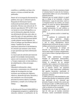 científicos y confiables con base a los
autores y revistas en donde han sido
publicados.
Dentro de la investigación documental las
palabras clave que se utilizaron para la
búsqueda de información fueron:
reeducación postural global y músculos
posturales. Hicimos una selección de 18
artículos que datan de 1997 al 2015. Una
vez hecha la revisión bibliográfica y ya
con la información adquirida, hicimos
una delimitación del tema, para saber en
específico qué es lo que queríamos saber
acerca de la Reeducación postural global
y poder plantear nuestra hipótesis, así
como el enfoque que buscábamos darle al
trabajo. También fue de suma
importancia determinar la factibilidad de
los artículos que tomamos como fuente,
ya que queríamos que fuera información
verídica.
La mayor parte de artículos provienen de
grande Universidades internacionales,
autores con Licenciatura en Terapia física
y Terapia ocupacional, revistas médicas y
de rehabilitación y libros de terapia
manual.
Obtenida la información y datos
necesarios, comenzamos con el diseño del
trabajo de investigación en el que
incluimos una introducción, hipótesis,
objetivos, desarrollo del tema, discusión y
una conclusión con el fin de poder
presentar de manera objetiva resultados
pertinentes y cumplir con el enfoque del
trabajo.
Discusión.:
La Reeducación Postural Global (RPG) es
el alargamiento progresivo y global de los
músculos estáticos y tonificación de los
dinámicos, con el fin de remontarse desde
el síntoma hasta la causa de las lesiones,
suprimiendo ambos a la vez y buscando la
armonía postural.
Sabemos que un cuerpo elástico es aquel
que se alarga al ser sometido a fuerzas
deformantes· y que al cesar éstas, vuelve a
su longitud inicial. En cambio, un cuerpo
plástico, al cesar las fuerzas deformantes,
ha experimentado un alargamiento
residual permanente, lo cual conlleva a
concluir que en la reeducación postural
global :
• En la primera sesión es donde hay
el máximo.
• Si pedimos la contracción del
músculo que queremos alargar,
disminuimos su coeficiente de elasticidad
y, por lo tanto, obtendremos mayor
alargamiento(verificación de que es mejor
trabajar activamente que pasivamente)
• Si aumentamos el tiempo de
tracción no necesitaremos hacer tanta
fuerza para lograr el mismo alargamiento,
con lo cual se reduce el peligro de provocar
lesiones.
Entre todas aportaciones revisadas
basadas en argumentos demostrables,
confieren a la Reeducación Postural
Global la categoría de un método
científico que se apoya en la observación,
en la anatomía, fisiología y biomecánica;
En el aspecto clínico, nos permiten
prevenir y tratar importantes problemas
del aparato locomotor, mejorando el
pronóstico y la calidad de vida de muchos
pacientes enfermos.
La RPG parte de la individualidad de cada
persona para diseñar un tratamiento global
que, partiendo de los síntomas que
presenta, busque y resuelva las causas que
los han provocado. La RPG destaca por la
lógica de los principios en los que se basa
y por su eficacia en los resultados.
Simplemente con el paso del tiempo y el
tipo de vida que en muchas ocasiones
llevamos, vamos acumulando tensiones,
 