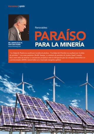 42 ENERGÍA Y NEGOCIOS / AGOSTO 2016
internacional | opinióninternacional | opinión
Renovables:
Dr. Arnoldus M.
van den Hurk
www.r4mining.com PARA LA MINERÍA
“La Edad de Piedra no acabó por la falta de piedras. Y la Edad del Petróleo no acabará por la falta
de petróleo”, con estas palabras Sheikh Yamani, ex ministro de petróleo de Arabia Saudí, trataba
hace unos años de motivar a conciencias escépticas ante la disrupción que las energías renovables no
convencionales (ERNC) desarrollan en el mercado energético global.
 