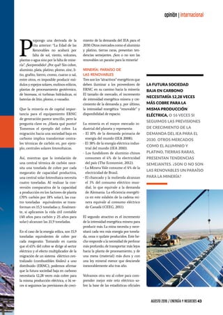 AGOSTO 2016 / ENERGÍA Y NEGOCIOS 43
opinión | internacional
P
ropongo una derivada de la
cita anterior: “La Edad de las
Renovables no acabará por
falta de sol, viento, volcanes,
plantas o agua sino por la falta de mine-
ría”. ¿Sorprendido? ¿Por qué? Sin cobre,
aluminio, plata, platino, plomo, zinc, li-
tio, grafito, hierro, cromo, cuarzo o sal,
entre otros, es imposible producir mó-
dulos y espejos solares, molinos eólicos,
plantas de procesamiento geotérmico,
de biomasa, ni turbinas hidráulicas, ni
baterías de litio, plomo, o vanadio.
Que la minería es de capital impor-
tancia para el equipamiento ERNC
de generación parece sencillo, pero la
pregunta clave es: ¿Hasta qué punto?
Tomemos el ejemplo del cobre. La
migración hacia una sociedad baja en
carbono implica transformar centra-
les térmicas de carbón en, por ejem-
plo, centrales solares fotovoltaicas.
Así, mientras que la instalación de
una central térmica de carbón nece-
sita una tonelada de cobre por cada
megavatio de capacidad productiva,
una central solar fotovoltaica necesita
cuatro toneladas. Al realizar la con-
versión comparativa de la capacidad
a producción en los factores de planta
(70% carbón por 18% solar), las cua-
tro toneladas equivalentes se trans-
forman en 15,5 toneladas y, finalmen-
te, si aplicamos la vida útil contable
(40 años para carbón y 25 años para
solar) alcanzan las 21,9 toneladas.
En el caso de la energía eólica, son 15,9
toneladas equivalentes de cobre por
cada megavatio. Tomando en cuenta
que el 65% del cobre se dirige al sector
eléctrico y el efecto multiplicador de la
migración de un sistema eléctrico cen-
tralizado (combustibles fósiles) a uno
distribuido (ERNC), podemos afirmar
que la futura sociedad baja en carbono
necesitaría 12,28 veces más cobre para
la misma producción eléctrica, o 16 ve-
ces si seguimos las previsiones de creci-
miento de la demanda del IEA para el
2030. Otros mercados como el aluminio
y platino, tierras raras, presentan ten-
dencias semejantes. ¿Son o no son las
renovables un paraíso para la minería?
Minería: Paraíso de
las Renovables
Tres son los “atractivos” energéticos que
deben iluminar a los proveedores de
ERNC en su camino hacia la minería:
El tamaño de mercado, el incremento
de intensidad energética minera y cre-
cimiento de la demanda y, por último,
la intensidad energética “renovable” y
disponibilidad de espacio.
La minería es el mayor mercado in-
dustrial del planeta y representa:
- El 10% de la demanda primaria de
energía del mundo (IEA 2008).
- El 38% de la energía eléctrica indus-
trial del mundo (IEA 2010).
- Los fundidores de aluminio chinos
consumen el 6% de la electricidad
del país (The Economist, 2012).
- La Minera Vale consume el 4% de la
electricidad de Brasil.
- El chancado y la molienda alcanzan
el 3% del consumo eléctrico mun-
dial, lo que equivale a la demanda
de Alemania. La eficiencia energéti-
ca en este eslabón de la cadena mi-
nera equivale al consumo eléctrico
de Canadá (CEEG, 2011).
El segundo atractivo es el incremento
de la intensidad energética minera para
producir más. La mina necesita y nece-
sitará cada vez más energía por tonela-
da, onza o quilate producidos. Este he-
cho responde a la necesidad de perforar
más profundo, de transportar más lejos
hacia la planta de procesamiento, y de
una mena (material) más dura y con
una ley mineral menor que desciende
inexorablemente año tras año.
Volvamos otra vez al cobre para com-
prender mejor este reto eléctrico so-
bre la base de las estadísticas oficiales
opinión | internacional
la futura sociedad
baja en carbono
necesitaría 12,28 veces
más cobre para la
misma producción
eléctrica, o 16 veces si
seguimos las previsiones
de crecimiento de la
demanda del IEA para el
2030. Otros mercados
como el aluminio y
platino, tierras raras,
presentan tendencias
semejantes. ¿Son o no son
las renovables un paraíso
para la minería?
 