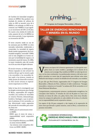 44 ENERGÍA Y NEGOCIOS / AGOSTO 2016
internacional | opinión
de Cochilco de intensidad energética
minera en MWh/t. Para producir una
tonelada de cátodos de sulfuros de
cobre en 2015 se necesitó cerca de 6
MWh/t y, sin embargo, en 2025 se ne-
cesitarán casi 9 MWh/t, lo que signifi-
ca un incremento del 50% en 10 años.
En cuanto a los cátodos de óxidos de
cobre, pasarán de 4,2 a 5,4 MWh/t en
este mismo periodo, lo que representa
un incremento del 28%.
El tercer atractivo reside en una de
las amenazas para las ERNC en otros
mercados industriales, residenciales o
comerciales: La necesidad de espacio
donde instalar equipamiento. Así, la in-
tensidad energética “renovable” (kWh/
m2) es más mitigable en el sector mi-
nero por la factibilidad de espacio y el
incremento anual del mismo. En 2004,
la mayor instalación solar del mundo
era el de una mina de lignito alemana.
El círculo virtuoso, un doble paraíso
Hemos repasado en este artículo los
motivos del por qué la minería suple
a las renovables y las renovables de-
ben suplir a las mineras, creando un
doble paraíso de desarrollo económi-
co. Este círculo virtuoso es especial-
mente importante en el Perú.
Sobre la base de la investigación que
he dirigido recientemente para Energy
& Mines, responsables del congreso
mundial y las cumbres de renovables
en minería (Toronto, Johannesburgo,
Londres y Santiago), y que se presen-
tará el próximos 21 de noviembre, se
han determinado cuatro segmentos
del mercado de renovables para mine-
ría. Estos son:
-	ERNC para el autoconsumo mine	
ro (R4M).
-	ERNC para el cierre de minas y
responsabilidad social corporativa
(M4R).
-	Las compañías eléctricas y sus ERNC
en zonas mineras (R2M).
-	 Las mineras como compañías eléc-
tricas con ERNC (M2R). INFORMES: Silvia Garzón. E-mail: siviag@perueventos.org
V
ivimos una época de la historia apasionante: La disrupción ener-
gética hacia un nuevo modelo y paradigma de la relación de la
minería con la energía. Hay modelos de ERNC en todo tipo de mi-
nas y en los cinco continentes. Los profesionales mineros y del sector ener-
gético necesitan un nuevo tipo de capacitación para afrontar estos retos,
dedicarle más tiempo a conocer los detalles de este mercado y sus modelos.
Es por ello que Perú Events, organizadora del 2° Congreso de Energías
Renovables y Minería de Perú, celebrará el taller-conferencia: “Energías
renovables y minería en el mundo” la mañana del 30 de noviembre en el
Hotel Belmond Miraflores.
Compartiremos, conjuntamente mineros y profesionales energéticos, los
conceptos clave básicos, 27 estudios de caso de 18 países en cinco con-
tinentes, en minas de cobre, oro, plata, hierro, litio, entre otras. Estudia-
remos los campos de aplicación en cada eslabón de la mina y la relación
con la responsabilidad social corporativa minera.
Les espero el día 30 para compartir y dar ímpetu en la superación de
estos retos que llevarán a países mineros, como el Perú, a convertirse en
paraísos renovables.
2do
Congreso de Energías Renovables y Minería:
Taller de Energías Renovables
y Minería en el Mundo
 