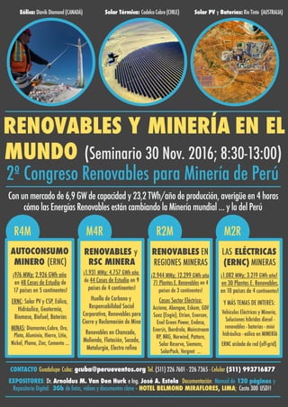R2M M2RM4RR4M
RENOVABLES Y MINERÍA EN EL
MUNDO (Seminario 30 Nov. 2016; 8:30-13:00)
2º Congreso Renovables para Minería de Perú
Con un mercado de 6,9 GW de capacidad y 23,2 TWh/año de producción, averigüe en 4 horas
cómo las Energías Renovables están cambiando la Minería mundial … y la del Perú
LAS ELÉCTRICAS
(ERNC) MINERAS
¡1.082 MWp; 3.219 GWh año!
en 30 Plantas E. Renovables,
en 10 países de 4 continentes!
Y MÁS TEMAS DE INTERÉS:
Vehículos Eléctricos y Minería,
Soluciones híbridas diesel -
renovables - baterías - mini
hidráulica - eólica en MINERÍA
ERNC aislada de red (off-grid)
RENOVABLES EN
REGIONES MINERAS
¡2.944 MWp; 12.299 GWh año
71 Plantas E. Renovables en 4
países de 3 continentes!
Casos Sector Eléctrico:
Acciona, Abengoa, Eskom, GDF
Suez (Engie), Etrion, Enercon,
Enel Green Power, Endesa,
Enersis, Iberdrola, Mainstream
RP, NRG, Norwind, Pattern,
Solar Reserve, Siemens,
SolarPack, Vergnet …
RENOVABLES y
RSC MINERA
¡1.931 MWp; 4.757 GWh año
de 44 Casos de Estudio en 9
países de 4 continentes!
Huella de Carbono y
Responsabilidad Social
Corporativa, Renovables para
Cierre y Reclamación de Mina
Renovables en Chancado,
Molienda, Flotación, Secado,
Metalurgia, Electro reﬁno
AUTOCONSUMO
MINERO (ERNC)
¡976 MWp; 2.926 GWh año
en 48 Casos de Estudio de
17 países en 5 continentes!
ERNC: Solar PV y CSP, Eólica,
Hidráulica, Geotermia,
Biomasa, Biofuel, Baterías
MINAS: Diamantes,Cobre, Oro,
Plata, Aluminio, Hierro, Litio,
Nickel, Plomo, Zinc, Cemento …
CONTACTO Guadalupe Cuba: gcuba@perueventos.org Tel. (511) 226 7601 - 226 7365 - Celular (511) 993716877
EXPOSITORES: Dr. Arnoldus M. Van Den Hurk e Ing. José A. Estela Documentación: Manual de 120 páginas y
Repositorio Digital: 3Gb de fotos, videos y documentos clave - HOTEL BELMOND MIRAFLORES, LIMA; Costo 300 USD!!
Eólica: Diavik Diamond (CANADÁ) Solar Térmica: Codelco Cobre (CHILE) Solar PV y Baterías: Rio Tinto (AUSTRALIA)
 