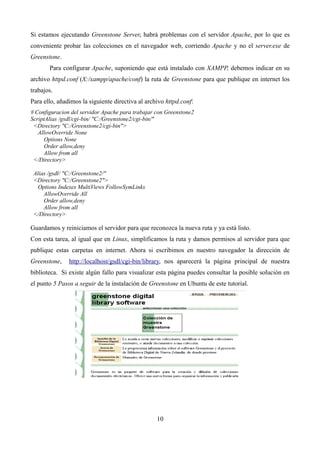 Si estamos ejecutando Greenstone Server, habrá problemas con el servidor Apache, por lo que es
conveniente probar las colecciones en el navegador web, corriendo Apache y no el server.exe de
Greenstone.
Para configurar Apache, suponiendo que está instalado con XAMPP, debemos indicar en su
archivo httpd.conf (X:/xampp/apache/conf) la ruta de Greenstone para que publique en internet los
trabajos.
Para ello, añadimos la siguiente directiva al archivo httpd.conf:
# Configuracion del servidor Apache para trabajar con Greenstone2
ScriptAlias /gsdl/cgi-bin/ "C:/Greenstone2/cgi-bin/"
<Directory "C:/Greenstone2/cgi-bin">
AllowOverride None
Options None
Order allow,deny
Allow from all
</Directory>
Alias /gsdl/ "C:/Greenstone2/"
<Directory "C:/Greenstone2">
Options Indexes MultiViews FollowSymLinks
AllowOverride All
Order allow,deny
Allow from all
</Directory>
Guardamos y reiniciamos el servidor para que reconozca la nueva ruta y ya está listo.
Con esta tarea, al igual que en Linux, simplificamos la ruta y damos permisos al servidor para que
publique estas carpetas en internet. Ahora si escribimos en nuestro navegador la dirección de
Greenstone, http://localhost/gsdl/cgi-bin/library, nos aparecerá la página principal de nuestra
biblioteca. Si existe algún fallo para visualizar esta página puedes consultar la posible solución en
el punto 5 Pasos a seguir de la instalación de Greenstone en Ubuntu de este tutorial.
10
 