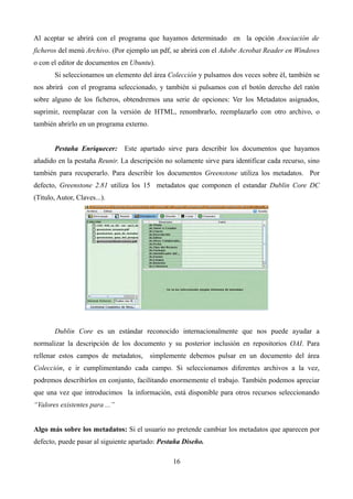 Al aceptar se abrirá con el programa que hayamos determinado en la opción Asociación de
ficheros del menú Archivo. (Por ejemplo un pdf, se abrirá con el Adobe Acrobat Reader en Windows
o con el editor de documentos en Ubuntu).
Si seleccionamos un elemento del área Colección y pulsamos dos veces sobre él, también se
nos abrirá con el programa seleccionado, y también si pulsamos con el botón derecho del ratón
sobre alguno de los ficheros, obtendremos una serie de opciones: Ver los Metadatos asignados,
suprimir, reemplazar con la versión de HTML, renombrarlo, reemplazarlo con otro archivo, o
también abrirlo en un programa externo.
Pestaña Enriquecer: Este apartado sirve para describir los documentos que hayamos
añadido en la pestaña Reunir. La descripción no solamente sirve para identificar cada recurso, sino
también para recuperarlo. Para describir los documentos Greenstone utiliza los metadatos. Por
defecto, Greenstone 2.81 utiliza los 15 metadatos que componen el estandar Dublin Core DC
(Titulo, Autor, Claves...).
Dublin Core es un estándar reconocido internacionalmente que nos puede ayudar a
normalizar la descripción de los documento y su posterior inclusión en repositorios OAI. Para
rellenar estos campos de metadatos, simplemente debemos pulsar en un documento del área
Colección, e ir cumplimentando cada campo. Si seleccionamos diferentes archivos a la vez,
podremos describirlos en conjunto, facilitando enormemente el trabajo. También podemos apreciar
que una vez que introducimos la información, está disponible para otros recursos seleccionando
“Valores existentes para ...”
Algo más sobre los metadatos: Si el usuario no pretende cambiar los metadatos que aparecen por
defecto, puede pasar al siguiente apartado: Pestaña Diseño.
16
 