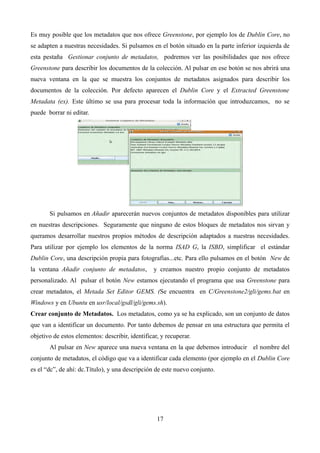 Es muy posible que los metadatos que nos ofrece Greenstone, por ejemplo los de Dublin Core, no
se adapten a nuestras necesidades. Si pulsamos en el botón situado en la parte inferior izquierda de
esta pestaña Gestionar conjunto de metadatos, podremos ver las posibilidades que nos ofrece
Greenstone para describir los documentos de la colección. Al pulsar en ese botón se nos abrirá una
nueva ventana en la que se muestra los conjuntos de metadatos asignados para describir los
documentos de la colección. Por defecto aparecen el Dublin Core y el Extracted Greenstone
Metadata (ex). Este último se usa para procesar toda la información que introduzcamos, no se
puede borrar ni editar.
Si pulsamos en Añadir aparecerán nuevos conjuntos de metadatos disponibles para utilizar
en nuestras descripciones. Seguramente que ninguno de estos bloques de metadatos nos sirvan y
queramos desarrollar nuestros propios métodos de descripción adaptados a nuestras necesidades.
Para utilizar por ejemplo los elementos de la norma ISAD G, la ISBD, simplificar el estándar
Dublin Core, una descripción propia para fotografías...etc. Para ello pulsamos en el botón New de
la ventana Añadir conjunto de metadatos, y creamos nuestro propio conjunto de metadatos
personalizado. Al pulsar el botón New estamos ejecutando el programa que usa Greenstone para
crear metadatos, el Metada Set Editor GEMS. (Se encuentra en C/Greenstone2/gli/gems.bat en
Windows y en Ubuntu en usr/local/gsdl/gli/gems.sh).
Crear conjunto de Metadatos. Los metadatos, como ya se ha explicado, son un conjunto de datos
que van a identificar un documento. Por tanto debemos de pensar en una estructura que permita el
objetivo de estos elementos: describir, identificar, y recuperar.
Al pulsar en New aparece una nueva ventana en la que debemos introducir el nombre del
conjunto de metadatos, el código que va a identificar cada elemento (por ejemplo en el Dublin Core
es el “dc”, de ahí: dc.Título), y una descripción de este nuevo conjunto.
17
 
