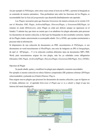 Así por ejemplo el PDFplugin, entre otras cosas extrae el texto de un PDF, y permite la búsqueda en
su contenido de manera automática. Para profundizar más sobre las funciones de los Plugins, es
recomendable leer la Guía del programador que desarrolla detalladamente este apartado.
Los Plugins necesarios para que funcione Greenstone de manera correcta en la versión 2.81
son el Metadata XML Plugin, ArchivesInfPlugin, DirectoryPlugin, y GreenstoneXMLPlugin, (si
estamos en modo Bibliotecario, estos Plugin ya están por defecto aunque no aparezcan en el
listado). Y además hay que tener en cuenta que si no añadimos los plugin adecuados para procesar
los documentos de nuestra colección, es fácil que las búsquedas no den resultados correctos. Aparte
de los Plugin citados anteriormente es aconsejable añadir: Text y HTML, que ayudan enormemente a
procesar toda la información.
Sí disponemos de una colección de documentos en PDF, necesitaremos el PDFplugin, si son
documentos en word necesitaremos el WordPlugin, una serie de imágenes en JPG el Imageplugin,
de mp3 el MP3plugin.... Y si la colección combina diferentes tipos de documentos MP3, PDF,
Word, pués necesitaremos asignar los tres plugin, más los ya señalados como obligatorios
(Metadata XML Plugin, ArchivesInfPlugin, DirectoryPlugin, GreenstoneXMLPlugin, Text y HTML).
Opciones de Plugin
Se puede añadir, quitar, y modificar los plugin para adaptarlo a nuestras necesidades.
Por ejemplo si nuestra colección no ofrece ficheros comprimidos ZIP, podemos eliminar ZIPPlugin
seleccionándolo y pulsando en el botón Eliminar Plug in.
Para asignar nuevos plugins que procesen los documentos de nuestra colección y que no figuren en
el listado, debemos ver el apartado Seleccione el Plugin que se va a añadir y elegir el que nos
interese del menú desplegable:
20
 