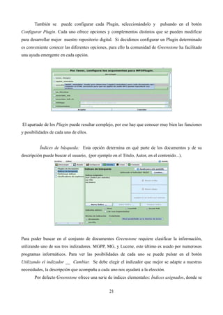 También se puede configurar cada Plugin, seleccionándolo y pulsando en el botón
Configurar Plugin. Cada uno ofrece opciones y complementos distintos que se pueden modificar
para desarrollar mejor nuestro repositorio digital. Si decidimos configurar un Plugin determinado
es conveniente conocer las diferentes opciones, para ello la comunidad de Greenstone ha facilitado
una ayuda emergente en cada opción.
El apartado de los Plugin puede resultar complejo, por eso hay que conocer muy bien las funciones
y posibilidades de cada uno de ellos.
Índices de búsqueda: Esta opción determina en qué parte de los documentos y de su
descripción puede buscar el usuario, (por ejemplo en el Título, Autor, en el contenido...).
Para poder buscar en el conjunto de documentos Greenstone requiere clasificar la información,
utilizando uno de sus tres indizadores. MGPP, MG, y Lucene, este último es usado por numerosos
programas informáticos. Para ver las posibilidades de cada uno se puede pulsar en el botón
Utilizando el indizador __ Cambiar. Se debe elegir el indizador que mejor se adapte a nuestras
necesidades, la descripción que acompaña a cada uno nos ayudará a la elección.
Por defecto Greenstone ofrece una serie de índices elementales: Índices asignados, donde se
21
 