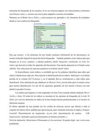 realizarán las búsquedas de los usuarios. Si no nos interesa ninguno, los seleccionamos y borramos
con Eliminar índice, y creamos uno nuevo para adaptarlo a nuestras necesidades:
Pulsamos en el Botón Nuevo Índice y seleccionamos los apartados o los elementos de metadatos
donde se van a realizar las búsquedas.
Hay que conocer si los elementos de este listado contienen información de los documentos, un
numero reducido aligerará la ejecución de las búsquedas. También podemos crear índices para que
busquen en el texto completo, y además podemos Añadir búsquedas combinadas en todos los
índices que buscará en todos los apartados del documento. Esta opción aparecerá en el listado como
allfields. Tras seleccionar las opciones pulsamos en el botón Añadir índice.
Si desarrollamos varios índices, es probable que no los podamos identificar para saber qué
ofrece o dónde busca cada uno. Para mejorar la identificación de los índices habrá que ir a la última
pestaña de la ventana GLI Formatos, y en el apartado Buscar, nominaremos a cada índice para
identificarlo. Esta información que añadimos en Mostrar Texto, servirá tanto para el usuario como
para nuestra identificación. En uno de los siguientes apartados de este tutorial veremos con más
detalle la pestaña Formato.
Los índices que hagamos se irán asignando a la lista. Ésta se puede ordenar mediante Mover
Arriba y Abajo. El orden de los índices se mostrará en las opciones de búsquedas de la web. El
Índice por omisión determina un índice de la lista donde buscará preferentemente si el usuario no
determina ninguno.
El último apartado de esta pestaña son las casillas de Indexing options que afectan a todo el
conjunto de índices (Stem: palabras por aproximación, pero solamente funciona en Inglés y Francés.
Casefold: Discriminación de mayúsculas. Accent fold: discriminación de acentos. CJK
Segmentation: destinado a procesar documentos en idiomas orientales. )
Nivel de indización: Seleccionar el Documento y/o las secciones. Se puede elegir uno u otro como
predefinido.
22
 