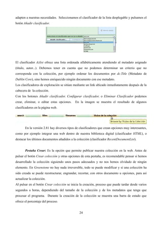 adapten a nuestras necesidades. Seleccionamos el clasificador de la lista desplegable y pulsamos el
botón Añadir clasificador.
El clasificador Azlist ofrece una lista ordenada alfabéticamente atendiendo al metadato asignado
(título, autor...). Debemos tener en cuenta que no podemos determinar un criterio que no
corresponda con la colección, por ejemplo ordenar los documentos por dc.Title (Metadato de
Dublin Core), sino hemos enriquecido ningún documento con ese metadato.
Los clasificadores de exploración se sitúan mediante un link ubicado inmediatamente después de la
cabecera de la colección.
Con los botones Añadir clasificador, Configurar clasificador, o Eliminar Clasificador podemos
crear, eliminar, o editar estas opciones. En la imagen se muestra el resultado de algunos
clasificadores en la página web.
En la versión 2.81 hay diversos tipos de clasificadores que crean opciones muy interesantes,
como por ejemplo integrar una web dentro de nuestra biblioteca digital (clasificador HTML), o
destacar los últimos documentos añadidos a la colección (clasificador RecentDocumentList).
Pestaña Crear: Es la opción que permite publicar nuestra colección en la web. Antes de
pulsar el botón Crear colección y otras opciones de esta pestaña, es recomendable pensar si hemos
desarrollado la colección siguiendo unos pasos adecuados y no nos hemos olvidado de ningún
elemento. En Greenstone no hay nada irreversible, todo se puede modificar y si una colección ha
sido creada se puede reestructurar, engrandar, recortar, con otros documento u opciones, para así
actualizar la colección.
Al pulsar en el botón Crear colección se inicia la creación, proceso que puede tardar desde varios
segundos a horas, dependiendo del tamaño de la colección y de los metadatos que tenga que
procesar el programa. Durante la creación de la colección se muestra una barra de estado que
ofrece el porcentaje del proceso.
24
 