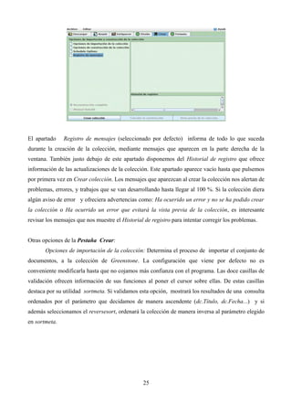 El apartado Registro de mensajes (seleccionado por defecto) informa de todo lo que suceda
durante la creación de la colección, mediante mensajes que aparecen en la parte derecha de la
ventana. También justo debajo de este apartado disponemos del Historial de registro que ofrece
información de las actualizaciones de la colección. Este apartado aparece vacío hasta que pulsemos
por primera vez en Crear colección. Los mensajes que aparezcan al crear la colección nos alertan de
problemas, errores, y trabajos que se van desarrollando hasta llegar al 100 %. Si la colección diera
algún aviso de error y ofreciera advertencias como: Ha ocurrido un error y no se ha podido crear
la colección o Ha ocurrido un error que evitará la vista previa de la colección, es interesante
revisar los mensajes que nos muestre el Historial de registro para intentar corregir los problemas.
Otras opciones de la Pestaña Crear:
Opciones de importación de la colección: Determina el proceso de importar el conjunto de
documentos, a la colección de Greenstone. La configuración que viene por defecto no es
conveniente modificarla hasta que no cojamos más confianza con el programa. Las doce casillas de
validación ofrecen información de sus funciones al poner el cursor sobre ellas. De estas casillas
destaca por su utilidad sortmeta. Si validamos esta opción, mostrará los resultados de una consulta
ordenados por el parámetro que decidamos de manera ascendente (dc.Título, dc.Fecha...) y si
además seleccionamos el reversesort, ordenará la colección de manera inversa al parámetro elegido
en sortmeta.
25
 
