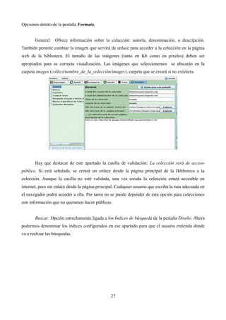 Opciones dentro de la pestaña Formato.
General: Ofrece información sobre la colección: autoría, denominación, o descripción.
También permite cambiar la imagen que servirá de enlace para acceder a la colección en la página
web de la biblioteca. El tamaño de las imágenes (tanto en Kb como en píxeles) deben ser
apropiados para su correcta visualización. Las imágenes que seleccionemos se ubicarán en la
carpeta images (collect/nombre_de_la_colección/images), carpeta que se creará si no existiera.
Hay que destacar de este apartado la casilla de validación: La colección será de acceso
público. Si está señalada, se creará un enlace desde la página principal de la Biblioteca a la
colección. Aunque la casilla no esté validada, una vez creada la colección estará accesible en
internet, pero sin enlace desde la página principal. Cualquier usuario que escriba la ruta adecuada en
el navegador podrá acceder a ella. Por tanto no se puede depender de esta opción para colecciones
con información que no queramos hacer públicas.
Buscar: Opción estrechamente ligada a los Índices de búsqueda de la pestaña Diseño. Ahora
podremos denominar los índices configurados en ese apartado para que el usuario entienda dónde
va a realizar las búsquedas.
27
 