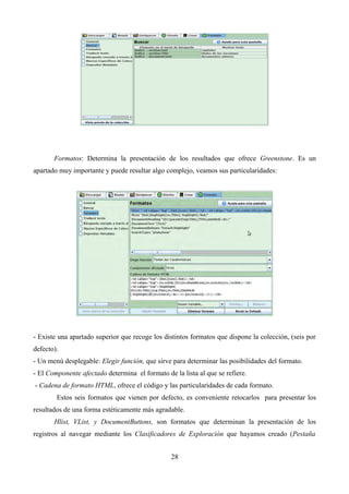 Formatos: Determina la presentación de los resultados que ofrece Greenstone. Es un
apartado muy importante y puede resultar algo complejo, veamos sus particularidades:
- Existe una apartado superior que recoge los distintos formatos que dispone la colección, (seis por
defecto).
- Un menú desplegable: Elegir función, que sirve para determinar las posibilidades del formato.
- El Componente afectado determina el formato de la lista al que se refiere.
- Cadena de formato HTML, ofrece el código y las particularidades de cada formato.
Estos seis formatos que vienen por defecto, es conveniente retocarlos para presentar los
resultados de una forma estéticamente más agradable.
Hlist, VList, y DocumentButtons, son formatos que determinan la presentación de los
registros al navegar mediante los Clasificadores de Exploración que hayamos creado (Pestaña
28
 