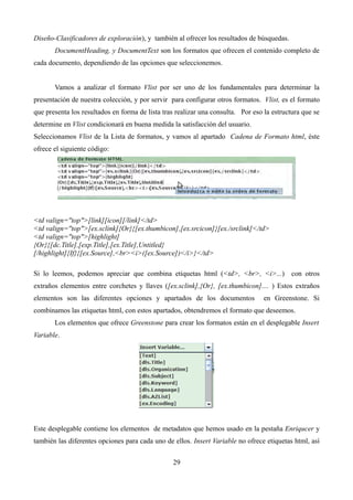Diseño-Clasificadores de exploración), y también al ofrecer los resultados de búsquedas.
DocumentHeading, y DocumentText son los formatos que ofrecen el contenido completo de
cada documento, dependiendo de las opciones que seleccionemos.
Vamos a analizar el formato Vlist por ser uno de los fundamentales para determinar la
presentación de nuestra colección, y por servir para configurar otros formatos. Vlist, es el formato
que presenta los resultados en forma de lista tras realizar una consulta. Por eso la estructura que se
determine en Vlist condicionará en buena medida la satisfacción del usuario.
Seleccionamos Vlist de la Lista de formatos, y vamos al apartado Cadena de Formato html, éste
ofrece el siguiente código:
<td valign="top">[link][icon][/link]</td>
<td valign="top">[ex.sclink]{Or}{[ex.thumbicon],[ex.srcicon]}[ex./srclink]</td>
<td valign="top">[highlight]
{Or}{[dc.Title],[exp.Title],[ex.Title],Untitled}
[/highlight]{If}{[ex.Source],<br><i>([ex.Source])</i>}</td>
Si lo leemos, podemos apreciar que combina etiquetas html (<td>, <br>, <i>...) con otros
extraños elementos entre corchetes y llaves ([ex.sclink],{Or}, [ex.thumbicon].... ) Estos extraños
elementos son las diferentes opciones y apartados de los documentos en Greenstone. Si
combinamos las etiquetas html, con estos apartados, obtendremos el formato que deseemos.
Los elementos que ofrece Greenstone para crear los formatos están en el desplegable Insert
Variable.
Este desplegable contiene los elementos de metadatos que hemos usado en la pestaña Enriqucer y
también las diferentes opciones para cada uno de ellos. Insert Variable no ofrece etiquetas html, así
29
 