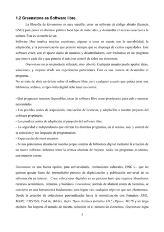 1.2 Greenstone es Software libre.
La filosofía de Greenstone es muy sencilla: crear un software de código abierto (licencia
GNU) para poner en dominio público todo tipo de materiales, y desarrollar el acceso universal a la
cultura. Ésta es su razón de ser.
Software libre implica muchas cuestiones, algunas a tener en cuenta son la operabilidad, la
adaptación, y la personalización que permite siempre que se disponga de ciertas capacidades. Este
software crece, con el aporte diario de usuarios y desarrolladores, convirtiéndose en un programa
que innova cada día y que permite el máximo control de todos sus elementos.
Greenstone no es un producto enlatado, sino abierto. Cualquier usuario puede aportar ideas,
soluciones, y mejoras desde sus experiencias particulares. Ésta es una manera de desarrollar el
programa.
No se trata de abrir un debate sobre el software libre, pero cualquier usuario que quiera crear una
biblioteca, archivo, o repositorio digital debe tener en cuenta:
- Qué programas tenemos disponibles, tanto de software libre como propietario, para cubrir nuestras
necesidades.
- Los posibles costes de adquisición, renovación de licencias, y adaptación a nuestro proyecto del
software propietario.
- Los posibles costes de adaptación al proyecto del software libre.
- La seguridad e independencia que oferten los distintos programas, en el acceso, uso, y control de
la colección y sus lenguajes de programación.
- Experiencias de otros usuarios.
- Si nos planteamos desarrollar nuestro propio sistema de biblioteca digital mediante la creación de
un nuevo software, debemos tener la certeza absoluta de mejorar todos los programas existentes,
con menores costes.
Greenstone es una buena opción, para universidades, instituciones culturales, ONG´s... que no
quieran quedar fuera del irremediable proceso de digitalización y publicación universal de su
información en internet. Crear colecciones digitales es un proceso lento que requiere abundantes
recursos económicos, técnicos, y humanos. Greenstone, además de abaratar costes de licencias, se
convierte en una herramienta fundamental para lograr casi cualquier objetivo que nos planteemos.
Desde la creación de colecciones personalizadas hasta la normalización con formatos: XML,
MARC, CDS/ISIS, ProCite, BibTex, Refer, Open Archives Initiative OAI, DSpace, METS y un largo
etcétera. No importa el tamaño de nuestra colección ni el número de elementos, Greenstone logra
3
 