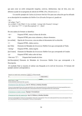 que para crear un estilo enriquecido (negritas, cursivas, tabulaciones, tipo de letra...etc), nos
debemos ayudar de un programa de edición de HTML (Nvu, Dreamweaver...).
Un sencillo ejemplo de Cadena de formato html de Vlist para una colección que ha utilizado
en su descripción los metadatos de Dublin Core (Pestaña Enriquecer), puede ser:
<hr>
<td valign="top">
[ex.srclink]<i>[dc.Title]</i>[ex./srclink], <strong>[dc.Creator]</strong>
<p><font size="2"><i>[dc.Description]</i> </font>
De esta cadena de formato se identifica:
<hr> Etiqueta HTML, marca la línea de división.
<td> Etiqueta HTML para crear columnas y alinear elementos.
[ex.srclink] Opción de Greenstone, crea un enlace al documento de la colección.
<i> Etiqueta HTML, indica cursiva.
[dc.Title] Elemento de Metadato de Greenstone Dublin Core que corresponde al Título.
<strong> Etiqueta HTML, indica negrita
[dc.Creator] Elemento de Metadato de Greenstone Dublin Core que corresponde al Creador.
<p> Etiqueta HTML indica salto de linea
<font size=”2”> Etiqueta html tamaño de letra
[dc.Description] Elemento de Metadato de Greenstone Dublin Core que corresponde a la
Descripción.
El resultado final se muestra al realizar una búsqueda en la web de Greenstone. El formato del
ejemplo anterior corresponderá a:
30
 